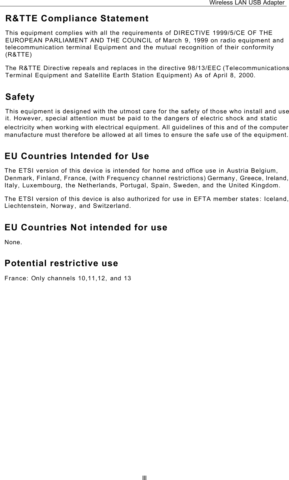 Wireless LAN USB Adapter   III electricity when working with electrical equipment. All guidelines of this and of the computer manufacture must therefore be allowed at all times to ensure the safe use of the equipment. EU Countries Intended for Use  The ETSI version of this device is intended for home and office use in Austria Belgium, Denmark, Finland, France, (with Frequency channel restrictions) Germany, Greece, Ireland, Italy, Luxembourg, the Netherlands, Portugal, Spain, Sweden, and the United Kingdom. The ETSI version of this device is also authorized for use in EFTA member states: Iceland, Liechtenstein, Norway, and Switzerland. EU Countries Not intended for use  None. Potential restrictive use France: Only channels 10,11,12, and 13  R&amp;TTE Compliance Statement This equipment complies with all the requirements of DIRECTIVE 1999/5/CE OF THE EUROPEAN PARLIAMENT AND THE COUNCIL of March 9, 1999 on radio equipment and telecommunication terminal Equipment and the mutual recognition of their conformity (R&amp;TTE) The R&amp;TTE Directive repeals and replaces in the directive 98/13/EEC (Telecommunications Terminal Equipment and Satellite Earth Station Equipment) As of April 8, 2000. Safety This equipment is designed with the utmost care for the safety of those who install and use it. However, special attention must be paid to the dangers of electric shock and static 