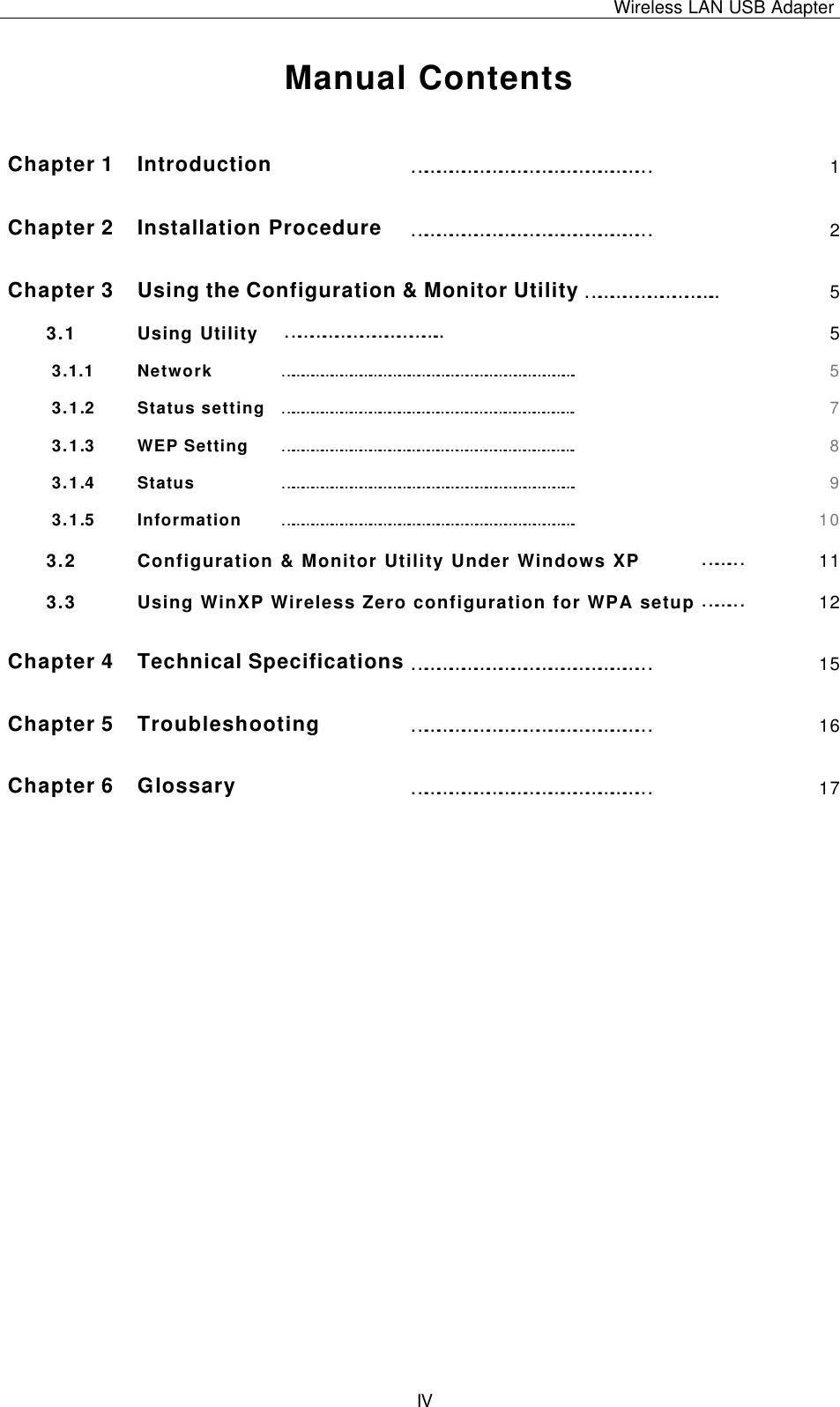 Wireless LAN USB Adapter   IV Manual Contents  Chapter 1 Introduction ………………………………………………… 1 Chapter 2 Installation Procedure ………………………………………………… 2 Chapter 3 Using the Configuration &amp; Monitor Utility ………………………….. 5 3.1 Using Utility ……………………………….. 5 3.1.1  Network ………………………………………………………………………………. 5 3.1.2  Status setting ………………………………………………………………………………. 7 3.1.3  WEP Setting ………………………………………………………………………………. 8 3.1.4  Status ………………………………………………………………………………. 9 3.1.5  Information ………………………………………………………………………………. 10 3.2 Configuration &amp; Monitor Utility Under Windows XP ……… 11 3.3 Using WinXP Wireless Zero configuration for WPA setup ……… 12 Chapter 4 Technical Specifications ………………………………………………… 15 Chapter 5 Troubleshooting ………………………………………………… 16 Chapter 6 Glossary ………………………………………………… 17 