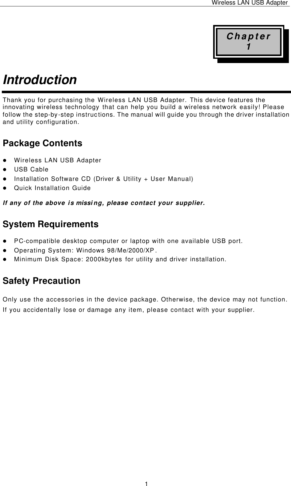 Wireless LAN USB Adapter   1 Chapter 1 Introduction  Thank you for purchasing the Wireless LAN USB Adapter. This device features the innovating wireless technology that can help you build a wireless network easily! Please follow the step-by-step instructions. The manual will guide you through the driver installation and utility configuration. Package Contents l Wireless LAN USB Adapter l USB Cable l Installation Software CD (Driver &amp; Utility + User Manual) l Quick Installation Guide  If any of the above is missing, please contact your supplier. System Requirements l PC-compatible desktop computer or laptop with one available USB port. l Operating System: Windows 98/Me/2000/XP.  l Minimum Disk Space: 2000kbytes for utility and driver installation. Safety Precaution Only use the accessories in the device package. Otherwise, the device may not function.  If you accidentally lose or damage any item, please contact with your supplier.                      