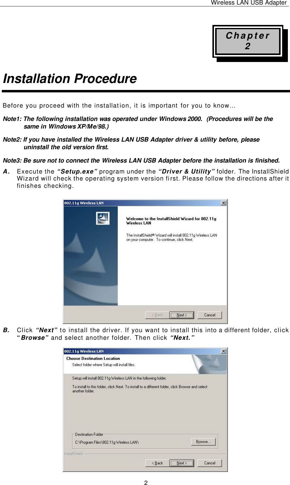 Wireless LAN USB Adapter   2 Chapter 2 Installation Procedure Before you proceed with the installation, it is important for you to know… Note1: The following installation was  operated under Windows 2000.  (Procedures will be the same in Windows XP/Me/98.) Note2: If you have installed the Wireless LAN USB Adapter driver &amp; utility before, please uninstall the old version first. Note3: Be sure not to connect the Wireless LAN USB Adapter before the installation is finished. A. Execute the “Setup.exe” program under the “Driver &amp; Utility” folder. The InstallShield Wizard will check the operating system version first. Please follow the directions after it finishes checking.            B. Click “Next” to install the driver. If you want to install this into a different folder, click “Browse” and select another folder. Then click “Next.”                   