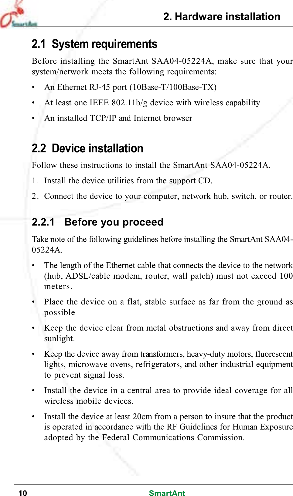 10 SmartAnt2. Hardware installation2.1 System requirementsBefore installing the SmartAnt SAA04-05224A, make sure that yoursystem/network meets the following requirements:• An Ethernet RJ-45 port (10Base-T/100Base-TX)• At least one IEEE 802.11b/g device with wireless capability• An installed TCP/IP and Internet browser2.2 Device installationFollow these instructions to install the SmartAnt SAA04-05224A.1. Install the device utilities from the support CD.2. Connect the device to your computer, network hub, switch, or router.2.2.1 Before you proceedTake note of the following guidelines before installing the SmartAnt SAA04-05224A.• The length of the Ethernet cable that connects the device to the network(hub, ADSL/cable modem, router, wall patch) must not exceed 100meters.• Place the device on a flat, stable surface as far from the ground aspossible• Keep the device clear from metal obstructions and away from directsunlight.• Keep the device away from transformers, heavy-duty motors, fluorescentlights, microwave ovens, refrigerators, and other industrial equipmentto prevent signal loss.• Install the device in a central area to provide ideal coverage for allwireless mobile devices.• Install the device at least 20cm from a person to insure that the productis operated in accordance with the RF Guidelines for Human Exposureadopted by the Federal Communications Commission.