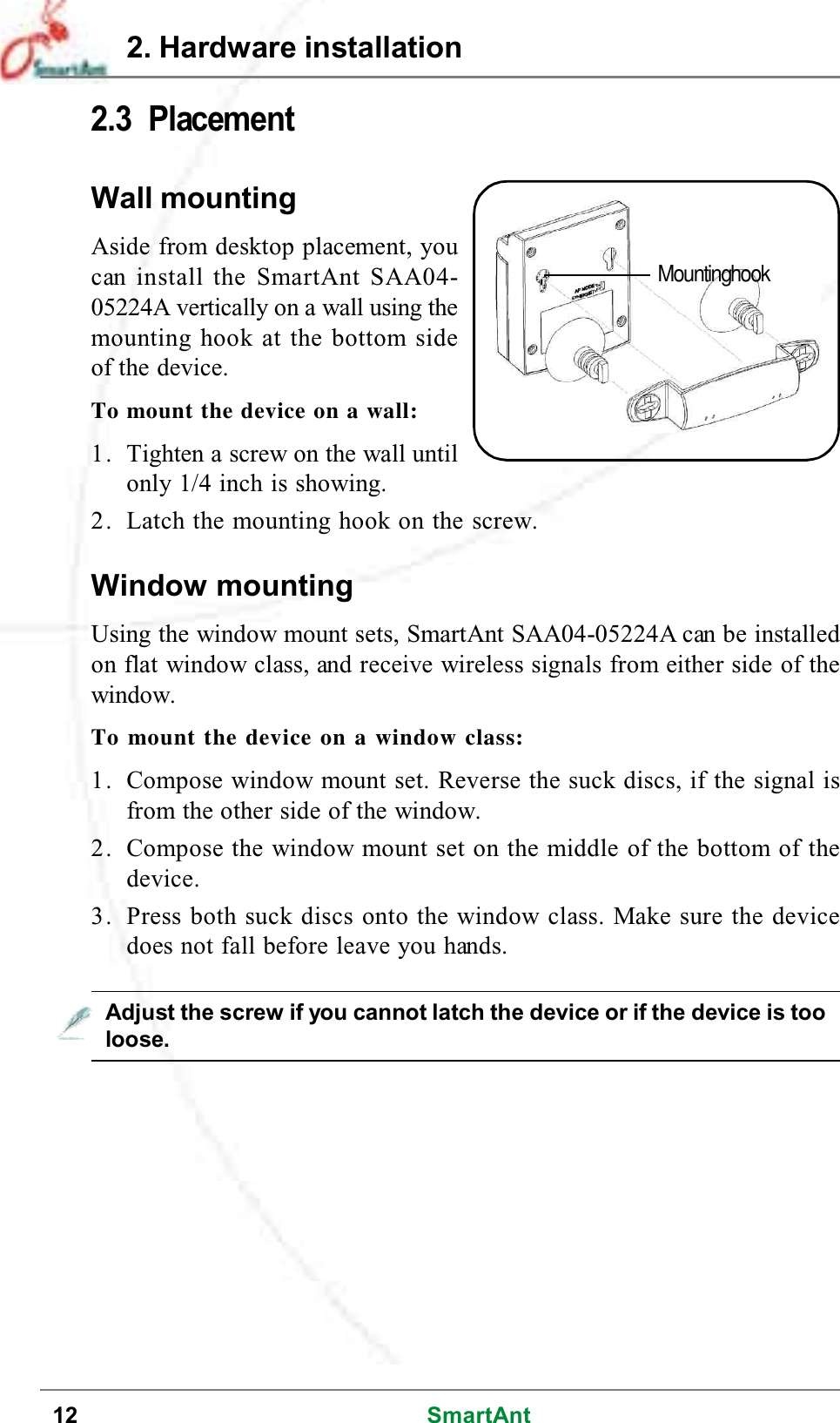 12 SmartAnt2.3 PlacementWall mountingAside from desktop placement, youcan install the SmartAnt SAA04-05224A vertically on a wall using themounting hook at the bottom sideof the device.To mount the device on a wall:1. Tighten a screw on the wall untilonly 1/4 inch is showing.2. Latch the mounting hook on the screw.Adjust the screw if you cannot latch the device or if the device is tooloose.2. Hardware installationMountinghookWindow mountingUsing the window mount sets, SmartAnt SAA04-05224A can be installedon flat window class, and receive wireless signals from either side of thewindow.Tomountthedeviceonawindowclass:1. Compose window mount set. Reverse the suck discs, if the signal isfrom the other side of the window.2. Compose the window mount set on the middle of the bottom of thedevice.3. Press both suck discs onto the window class. Make sure the devicedoes not fall before leave you hands.