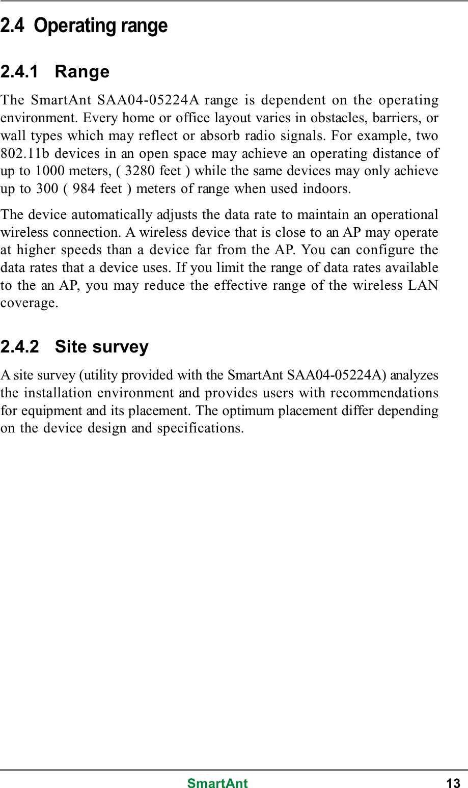 SmartAnt 132.4 Operating range2.4.1 RangeThe SmartAnt SAA04-05224A range is dependent on the operatingenvironment. Every home or office layout varies in obstacles, barriers, orwall types which may reflect or absorb radio signals. For example, two802.11b devices in an open space may achieve an operating distance ofup to 1000 meters, ( 3280 feet ) while the same devices may only achieveup to 300 ( 984 feet ) meters of range when used indoors.The device automatically adjusts the data rate to maintain an operationalwireless connection. A wireless device that is close to an AP may operateat higher speeds than a device far from the AP. You can configure thedata rates that a device uses. If you limit the range of data rates availableto the an AP, you may reduce the effective range of the wireless LANcoverage.2.4.2 Site surveyA site survey (utility provided with the SmartAnt SAA04-05224A) analyzesthe installation environment and provides users with recommendationsfor equipment and its placement. The optimum placement differ dependingon the device design and specifications.