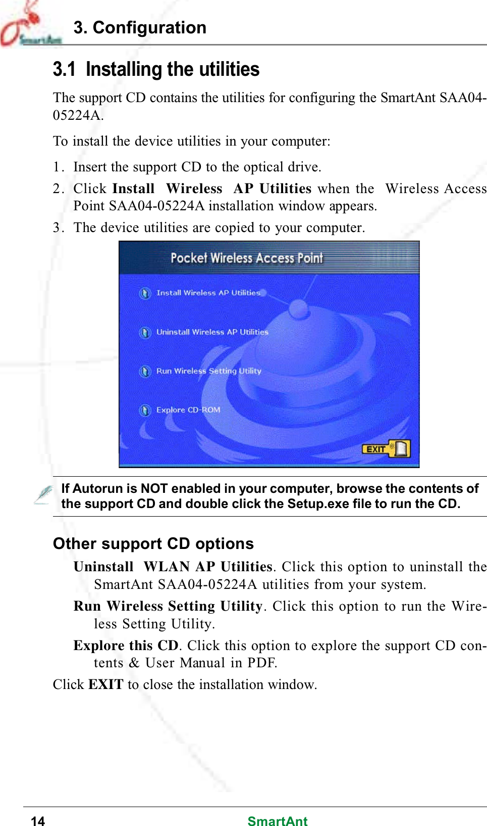 14 SmartAnt3. Configuration3.1 Installing the utilitiesThe support CD contains the utilities for configuring the SmartAnt SAA04-05224A.To install the device utilities in your computer:1. Insert the support CD to the optical drive.2. Click Install Wireless AP Utilities when the Wireless AccessPoint SAA04-05224A installation window appears.3. The device utilities are copied to your computer.Other support CD optionsUninstall WLAN AP Utilities. Click this option to uninstall theSmartAnt SAA04-05224A utilities from your system.Run Wireless Setting Utility. Click this option to run the Wire-less Setting Utility.Explore this CD. Click this option to explore the support CD con-tents &amp; User Manual in PDF.Click EXIT to close the installation window.If Autorun is NOT enabled in your computer, browse the contents ofthe support CD and double click the Setup.exe file to run the CD.