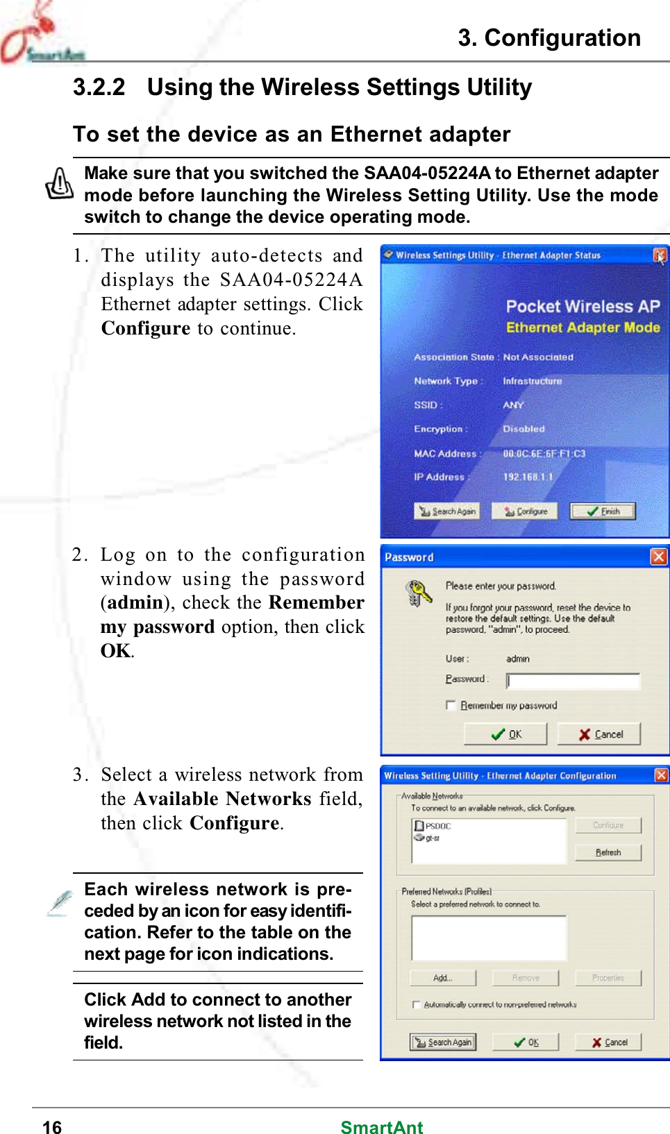 16 SmartAnt1. The utility auto-detects anddisplays the SAA04-05224AEthernet adapter settings. ClickConfigure to continue.2. Log on to the configurationwindow using the password(admin), check the Remembermy password option, then clickOK.To set the device as an Ethernet adapterMake sure that you switched the SAA04-05224A to Ethernet adaptermode before launching the Wireless Setting Utility. Use the modeswitch to change the device operating mode.3. Select a wireless network fromthe Available Networks field,then click Configure.Each wireless network is pre-ceded by an icon for easy identifi-cation. Refer to the table on thenext page for icon indications.Click Add to connect to anotherwireless network not listed in thefield.3. Configuration3.2.2 Using the Wireless Settings Utility