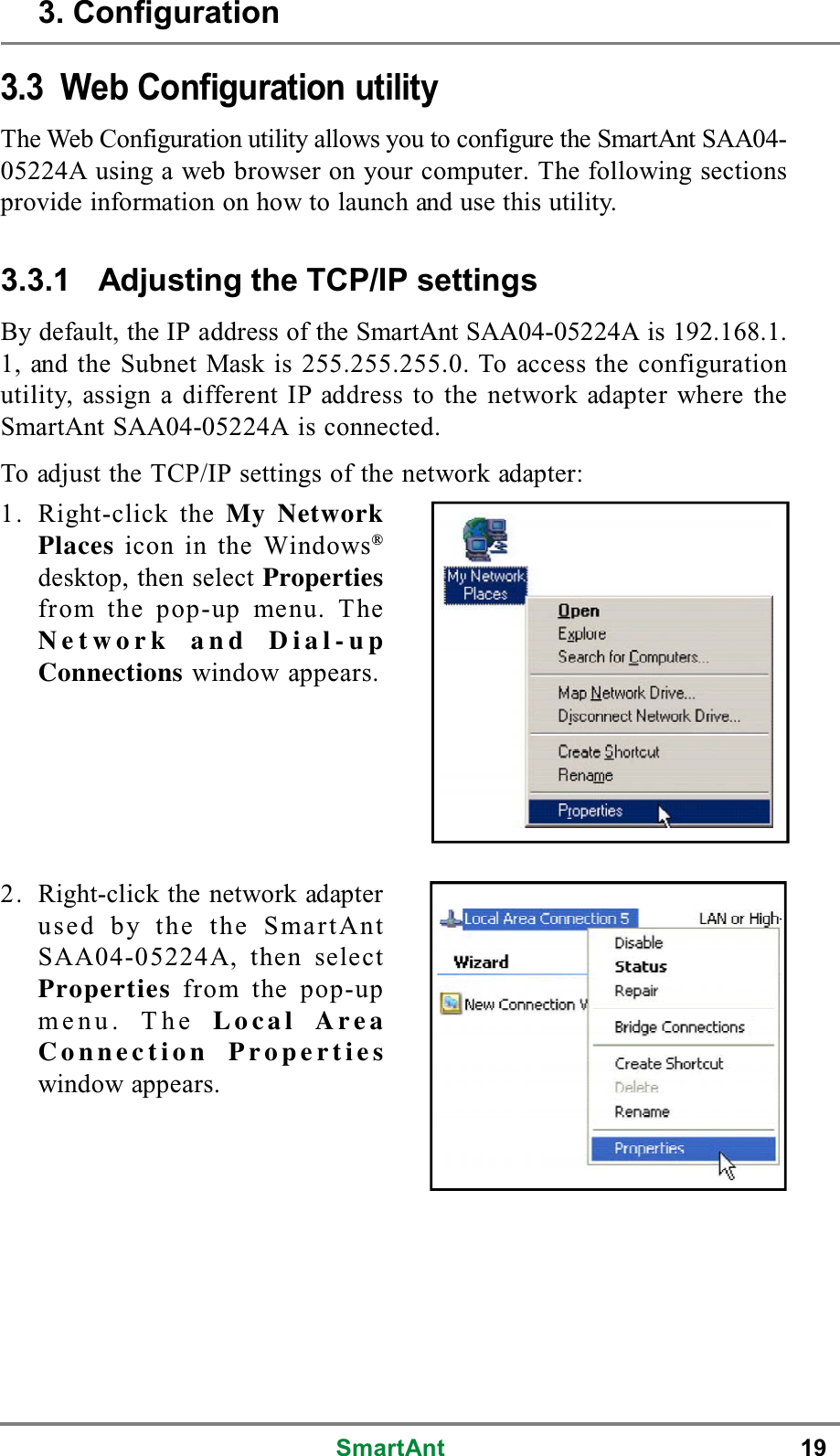 SmartAnt 193.3 Web Configuration utilityThe Web Configuration utility allows you to configure the SmartAnt SAA04-05224A using a web browser on your computer. The following sectionsprovide information on how to launch and use this utility.3.3.1 Adjusting the TCP/IP settingsBy default, the IP address of the SmartAnt SAA04-05224A is 192.168.1.1, and the Subnet Mask is 255.255.255.0. To access the configurationutility, assign a different IP address to the network adapter where theSmartAnt SAA04-05224A is connected.To adjust the TCP/IP settings of the network adapter:1. Right-click the My NetworkPlaces icon in the Windows®desktop, then select Propertiesfrom the pop-up menu. TheNetwork and Dial-upConnections window appears.2. Right-click the network adapterused by the the SmartAntSAA04-05224A, then selectProperties from the pop-upmenu. The Local AreaConnection Propertieswindow appears.3. Configuration