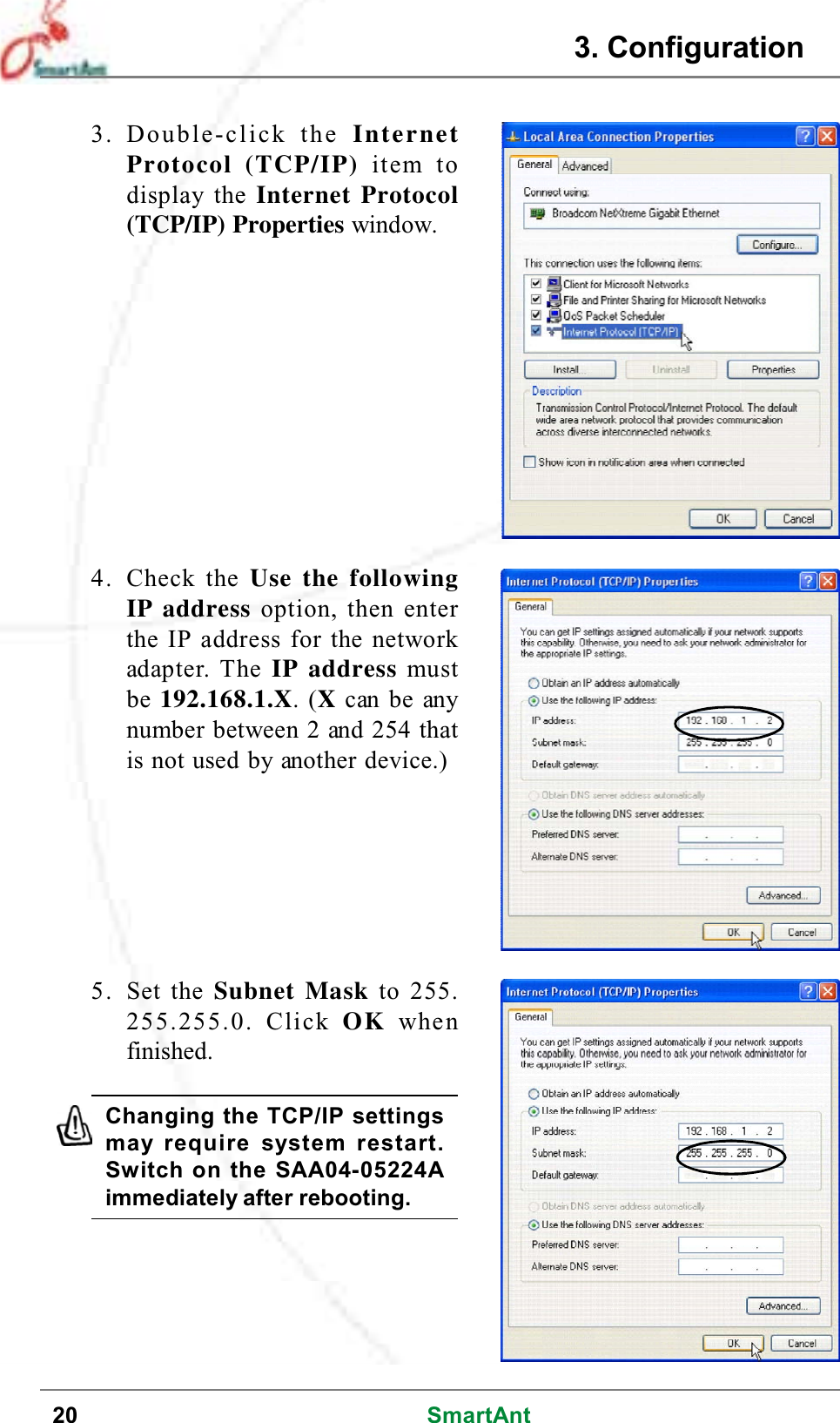 20 SmartAnt3. Double-click the InternetProtocol (TCP/IP) item todisplay the Internet Protocol(TCP/IP) Properties window.4. Check the Use the followingIP address option, then enterthe IP address for the networkadapter. The IP address mustbe 192.168.1.X.(Xcan be anynumber between 2 and 254 thatis not used by another device.)5. Set the Subnet Mask to 255.255.255.0. Click OK whenfinished.Changing the TCP/IP settingsmay require system restart.Switch on the SAA04-05224Aimmediately after rebooting.3. Configuration