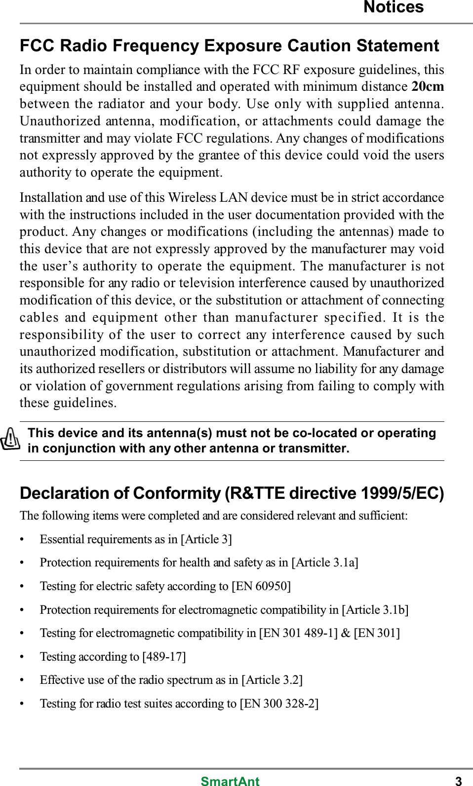 SmartAnt 3FCC Radio Frequency Exposure Caution StatementIn order to maintain compliance with the FCC RF exposure guidelines, thisequipment should be installed and operated with minimum distance 20cmbetween the radiator and your body. Use only with supplied antenna.Unauthorized antenna, modification, or attachments could damage thetransmitter and may violate FCC regulations. Any changes of modificationsnot expressly approved by the grantee of this device could void the usersauthority to operate the equipment.Installation and use of this Wireless LAN device must be in strict accordancewith the instructions included in the user documentation provided with theproduct. Any changes or modifications (including the antennas) made tothis device that are not expressly approved by the manufacturer may voidthe user’s authority to operate the equipment. The manufacturer is notresponsible for any radio or television interference caused by unauthorizedmodification of this device, or the substitution or attachment of connectingcables and equipment other than manufacturer specified. It is theresponsibility of the user to correct any interference caused by suchunauthorized modification, substitution or attachment. Manufacturer andits authorized resellers or distributors will assume no liability for any damageor violation of government regulations arising from failing to comply withthese guidelines.This device and its antenna(s) must not be co-located or operatingin conjunction with any other antenna or transmitter.Declaration of Conformity (R&amp;TTE directive 1999/5/EC)The following items were completed and are considered relevant and sufficient:• Essential requirements as in [Article 3]• Protection requirements for health and safety as in [Article 3.1a]• Testing for electric safety according to [EN 60950]• Protection requirements for electromagnetic compatibility in [Article 3.1b]• Testing for electromagnetic compatibility in [EN 301 489-1] &amp; [EN 301]• Testing according to [489-17]• Effective use of the radio spectrum as in [Article 3.2]• Testing for radio test suites according to [EN 300 328-2]Notices