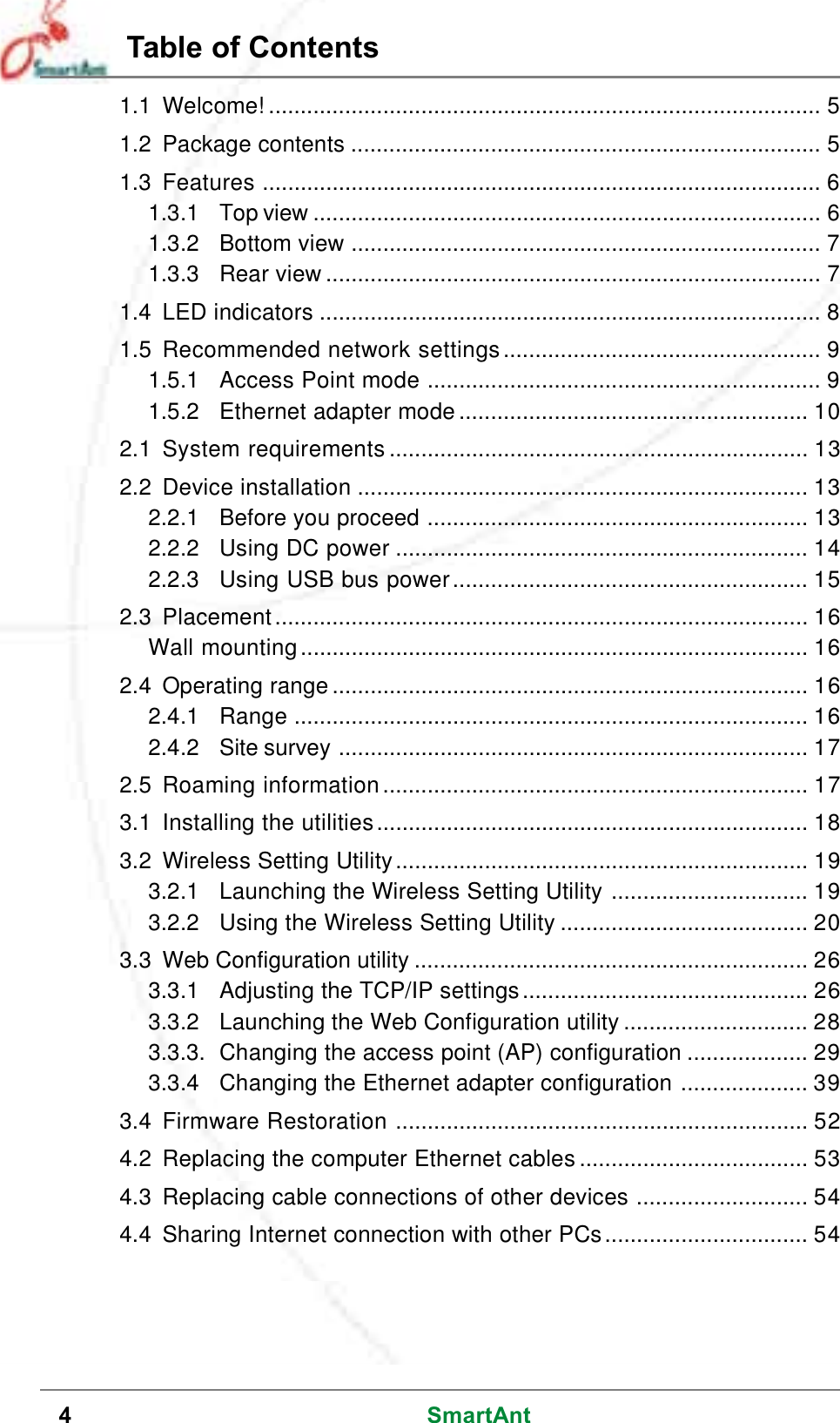 4SmartAntTable of Contents1.1 Welcome! ....................................................................................... 51.2 Package contents .......................................................................... 51.3 Features ........................................................................................ 61.3.1 Top view ................................................................................ 61.3.2 Bottom view .......................................................................... 71.3.3 Rear view .............................................................................. 71.4 LED indicators ............................................................................... 81.5 Recommended network settings.................................................. 91.5.1 Access Point mode .............................................................. 91.5.2 Ethernet adapter mode ....................................................... 102.1 System requirements .................................................................. 132.2 Device installation ....................................................................... 132.2.1 Before you proceed ............................................................ 132.2.2 Using DC power ................................................................. 142.2.3 Using USB bus power........................................................ 152.3 Placement.................................................................................... 16Wall mounting................................................................................ 162.4 Operating range ........................................................................... 162.4.1 Range ................................................................................. 162.4.2 Site survey .......................................................................... 172.5 Roaming information................................................................... 173.1 Installing the utilities.................................................................... 183.2 Wireless Setting Utility................................................................. 193.2.1 Launching the Wireless Setting Utility ............................... 193.2.2 Using the Wireless Setting Utility ....................................... 203.3 Web Configuration utility .............................................................. 263.3.1 Adjusting the TCP/IP settings............................................. 263.3.2 Launching the Web Configuration utility ............................. 283.3.3. Changing the access point (AP) configuration ................... 293.3.4 Changing the Ethernet adapter configuration .................... 393.4 Firmware Restoration ................................................................. 524.2 Replacing the computer Ethernet cables .................................... 534.3 Replacing cable connections of other devices ........................... 544.4 Sharing Internet connection with other PCs................................ 54