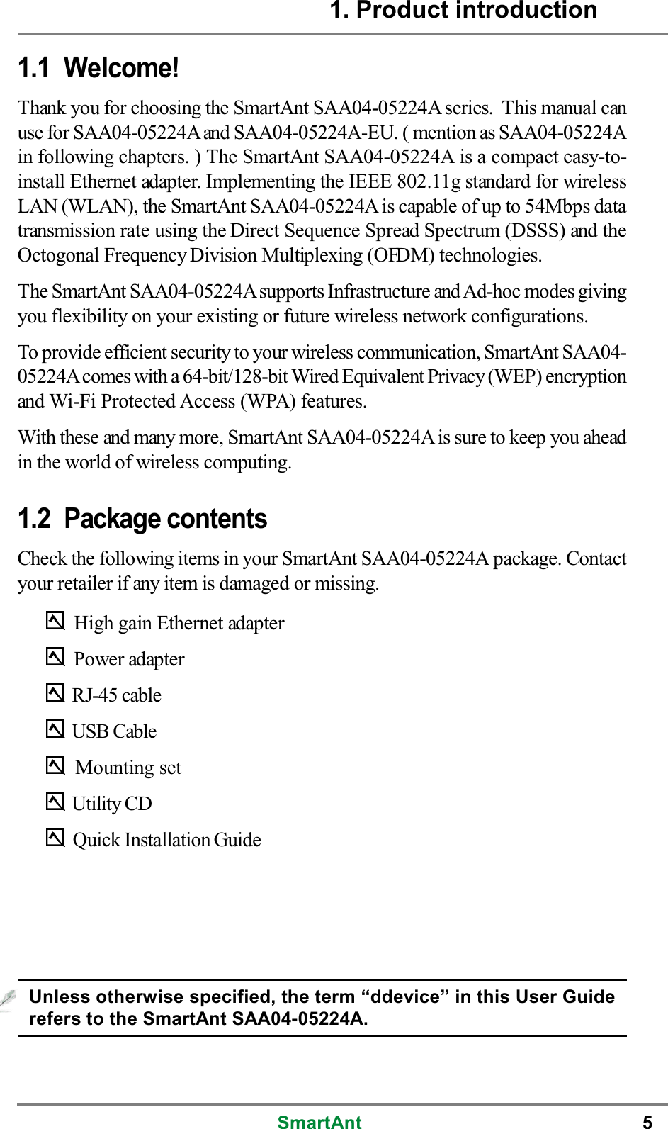 SmartAnt 51. Product introduction1.1 Welcome!Thank you for choosing the SmartAnt SAA04-05224A series. This manual canuse for SAA04-05224Aand SAA04-05224A-EU. ( mention as SAA04-05224Ain following chapters. ) The SmartAnt SAA04-05224A is a compact easy-to-install Ethernet adapter. Implementing the IEEE 802.11g standard for wirelessLAN (WLAN), the SmartAnt SAA04-05224A is capable of up to 54Mbps datatransmission rate using the Direct Sequence Spread Spectrum (DSSS) and theOctogonal Frequency Division Multiplexing (OFDM) technologies.The SmartAnt SAA04-05224Asupports Infrastructure and Ad-hoc modes givingyou flexibility on your existing or future wireless network configurations.To provide efficient security to your wireless communication, SmartAnt SAA04-05224Acomes with a 64-bit/128-bit Wired Equivalent Privacy (WEP) encryptionand Wi-Fi Protected Access (WPA) features.With these and many more, SmartAnt SAA04-05224A is sure to keep you aheadin the world of wireless computing.1.2 Package contentsCheck the following items in your SmartAnt SAA04-05224A package. Contactyour retailer if any item is damaged or missing.High gain Ethernet adapterPower adapterRJ-45 cableUSB CableMounting setUtility CDQuick Installation GuideUnless otherwise specified, the term “ddevice” in this User Guiderefers to the SmartAnt SAA04-05224A.