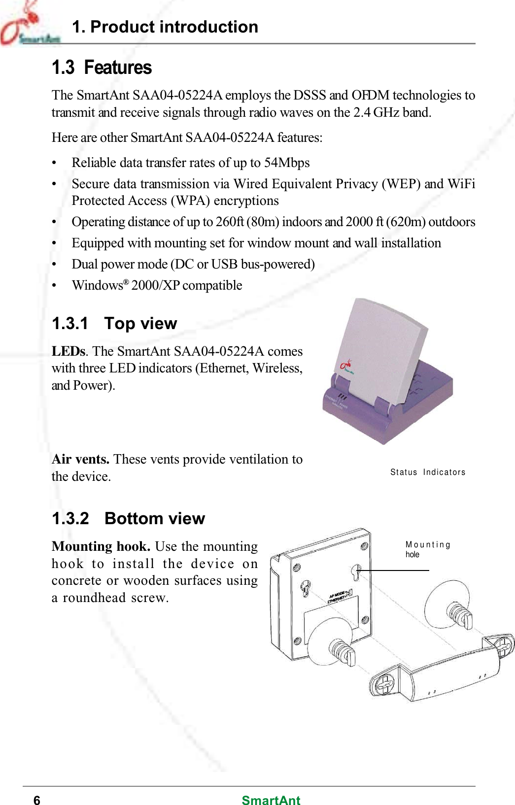 6SmartAnt1.3 FeaturesThe SmartAnt SAA04-05224A employs the DSSS and OFDM technologies totransmit and receive signals through radio waves on the 2.4 GHz band.Here are other SmartAnt SAA04-05224A features:• Reliable data transfer rates of up to 54Mbps• Secure data transmission via Wired Equivalent Privacy (WEP) and WiFiProtected Access (WPA) encryptions• Operating distance of up to 260ft (80m) indoors and 2000 ft (620m) outdoors• Equipped with mounting set for window mount and wall installation• Dual power mode (DC or USB bus-powered)•Windows®2000/XP compatible1.3.1 Top viewLEDs. The SmartAnt SAA04-05224A comeswith three LED indicators (Ethernet, Wireless,and Power).1.3.2 Bottom viewMounting hook. Use the mountinghook to install the device onconcrete or wooden surfaces usinga roundhead screw.1. Product introductionMountingholeAir vents. These vents provide ventilation tothe device.Status Indicators