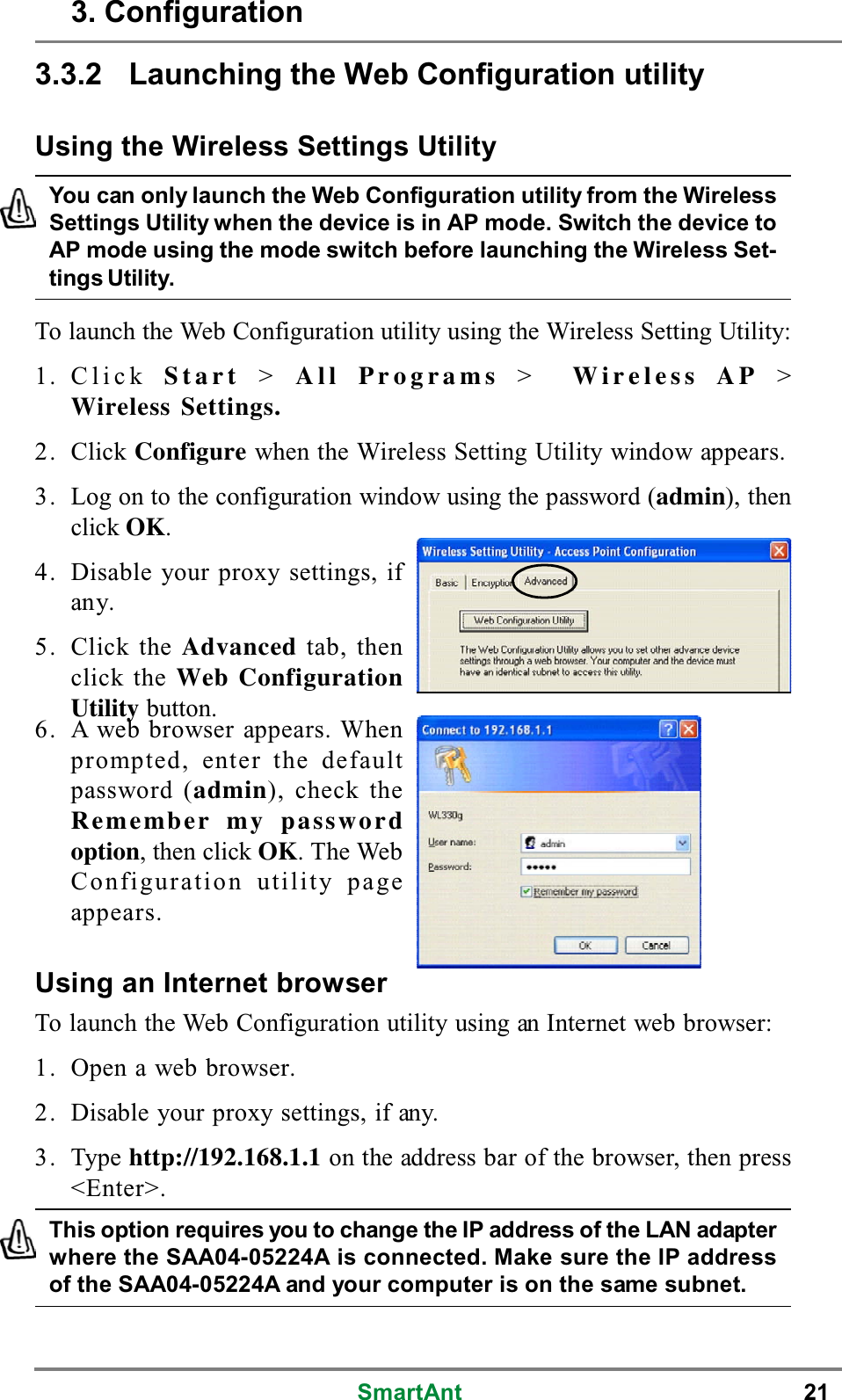 SmartAnt 213.3.2 Launching the Web Configuration utilityUsing the Wireless Settings UtilityUsing an Internet browserTo launch the Web Configuration utility using an Internet web browser:1. Open a web browser.2. Disable your proxy settings, if any.3. Type http://192.168.1.1 on the address bar of the browser, then press&lt;Enter&gt;.To launch the Web Configuration utility using the Wireless Setting Utility:1. Click Start &gt;All Programs &gt;Wireless AP &gt;Wireless Settings.2. Click Configure when the Wireless Setting Utility window appears.3. Log on to the configuration window using the password (admin), thenclick OK.4. Disable your proxy settings, ifany.5. Click the Advanced tab, thenclick the Web ConfigurationUtility button.This option requires you to change the IP address of the LAN adapterwhere the SAA04-05224A is connected. Make sure the IP addressof the SAA04-05224A and your computer is on the same subnet.You can only launch the Web Configuration utility from the WirelessSettings Utility when the device is in AP mode. Switch the device toAP mode using the mode switch before launching the Wireless Set-tings Utility.3. Configuration6. A web browser appears. Whenprompted, enter the defaultpassword (admin), check theRemember my passwordoption, then click OK.TheWebConfiguration utility pageappears.