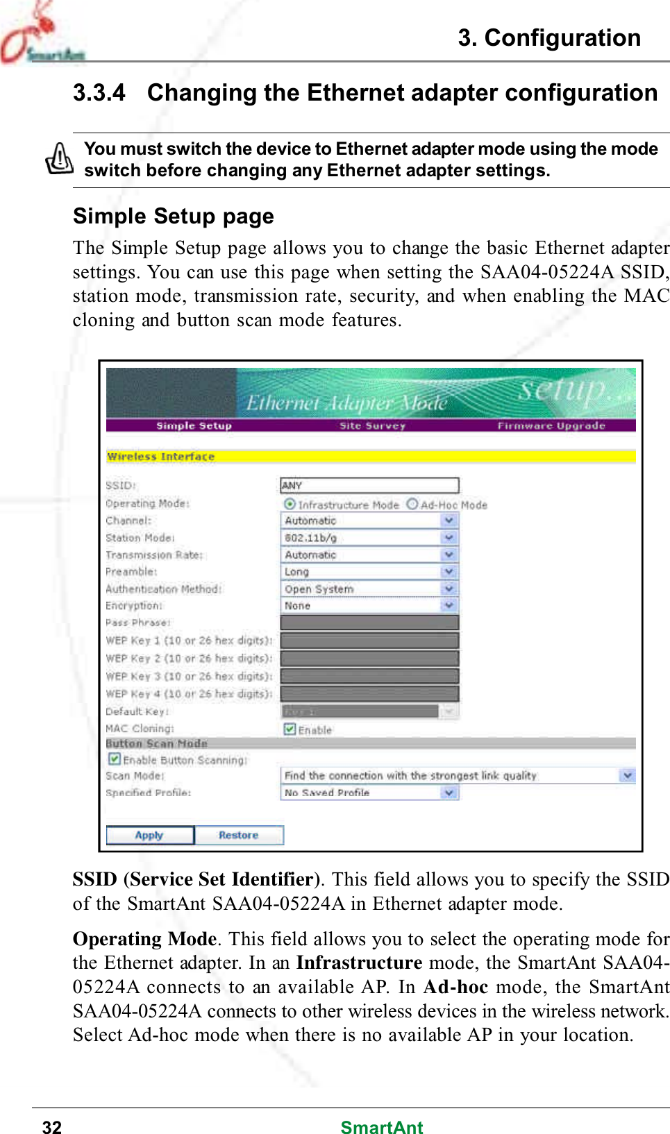 32 SmartAnt3.3.4 Changing the Ethernet adapter configurationSimple Setup pageThe Simple Setup page allows you to change the basic Ethernet adaptersettings. You can use this page when setting the SAA04-05224A SSID,station mode, transmission rate, security, and when enabling the MACcloning and button scan mode features.SSID (Service Set Identifier). This field allows you to specify the SSIDof the SmartAnt SAA04-05224A in Ethernet adapter mode.Operating Mode. This field allows you to select the operating mode forthe Ethernet adapter. In an Infrastructure mode, the SmartAnt SAA04-05224A connects to an available AP. In Ad-hoc mode, the SmartAntSAA04-05224A connects to other wireless devices in the wireless network.Select Ad-hoc mode when there is no available AP in your location.You must switch the device to Ethernet adapter mode using the modeswitch before changing any Ethernet adapter settings.3. Configuration