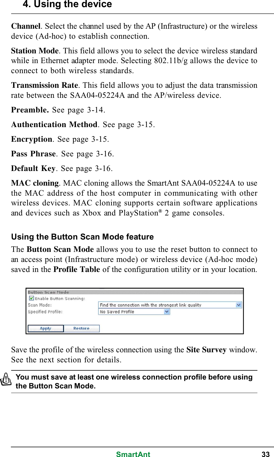 SmartAnt 33Channel. Select the channel used by the AP (Infrastructure) or the wirelessdevice (Ad-hoc) to establish connection.Station Mode. This field allows you to select the device wireless standardwhile in Ethernet adapter mode. Selecting 802.11b/g allows the device toconnect to both wireless standards.Transmission Rate. This field allows you to adjust the data transmissionrate between the SAA04-05224A and the AP/wireless device.Preamble. Seepage3-14.Authentication Method. See page 3-15.Encryption. See page 3-15.Pass Phrase. See page 3-16.Default Key. See page 3-16.MAC cloning. MAC cloning allows the SmartAnt SAA04-05224A to usethe MAC address of the host computer in communicating with otherwireless devices. MAC cloning supports certain software applicationsand devices such as Xbox and PlayStation®2 game consoles.Using the Button Scan Mode featureThe Button Scan Mode allows you to use the reset button to connect toan access point (Infrastructure mode) or wireless device (Ad-hoc mode)savedintheProfile Table of the configuration utility or in your location.You must save at least one wireless connection profile before usingthe Button Scan Mode.Save the profile of the wireless connection using the Site Survey window.See the next section for details.4. Using the device