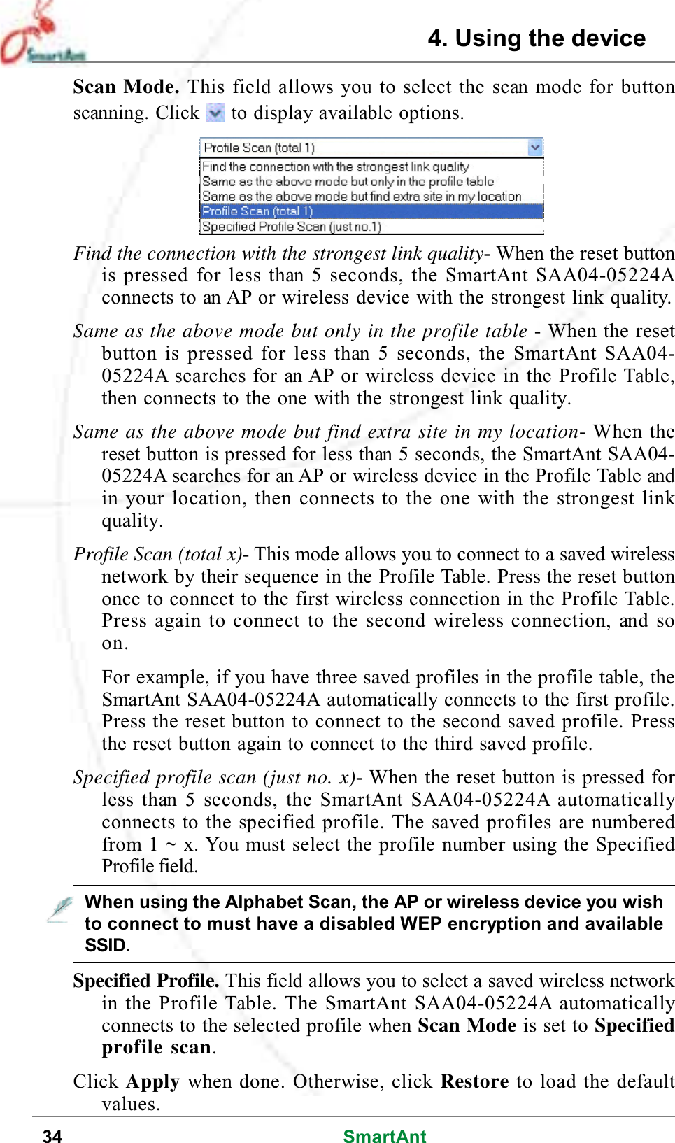 34 SmartAntScan Mode. This field allows you to select the scan mode for buttonscanning. Click to display available options.Find the connection with the strongest link quality- When the reset buttonis pressed for less than 5 seconds, the SmartAnt SAA04-05224Aconnects to an AP or wireless device with the strongest link quality.Same as the above mode but only in the profile table -Whentheresetbutton is pressed for less than 5 seconds, the SmartAnt SAA04-05224A searches for an AP or wireless device in the Profile Table,then connects to the one with the strongest link quality.Same as the above mode but find extra site in my location- When theresetbuttonispressedforlessthan5seconds,theSmartAntSAA04-05224A searches for an AP or wireless device in the Profile Table andin your location, then connects to the one with the strongest linkquality.Profile Scan (total x)-Thismodeallowsyoutoconnecttoasavedwirelessnetwork by their sequence in the Profile Table. Press the reset buttononce to connect to the first wireless connection in the Profile Table.Press again to connect to the second wireless connection, and soon.For example, if you have three saved profiles in the profile table, theSmartAnt SAA04-05224A automatically connects to the first profile.Press the reset button to connect to the second saved profile. Pressthe reset button again to connect to the third saved profile.Specified profile scan (just no. x)- When the reset button is pressed forless than 5 seconds, the SmartAnt SAA04-05224A automaticallyconnects to the specified profile. The saved profiles are numberedfrom 1 ~ x. You must select the profile number using the SpecifiedProfile field.Specified Profile. This field allows you to select a saved wireless networkin the Profile Table. The SmartAnt SAA04-05224A automaticallyconnects to the selected profile when Scan Mode is set to Specifiedprofile scan.Click Apply when done. Otherwise, click Restore to load the defaultvalues.When using the Alphabet Scan, the AP or wireless device you wishto connect to must have a disabled WEP encryption and availableSSID.4. Using the device