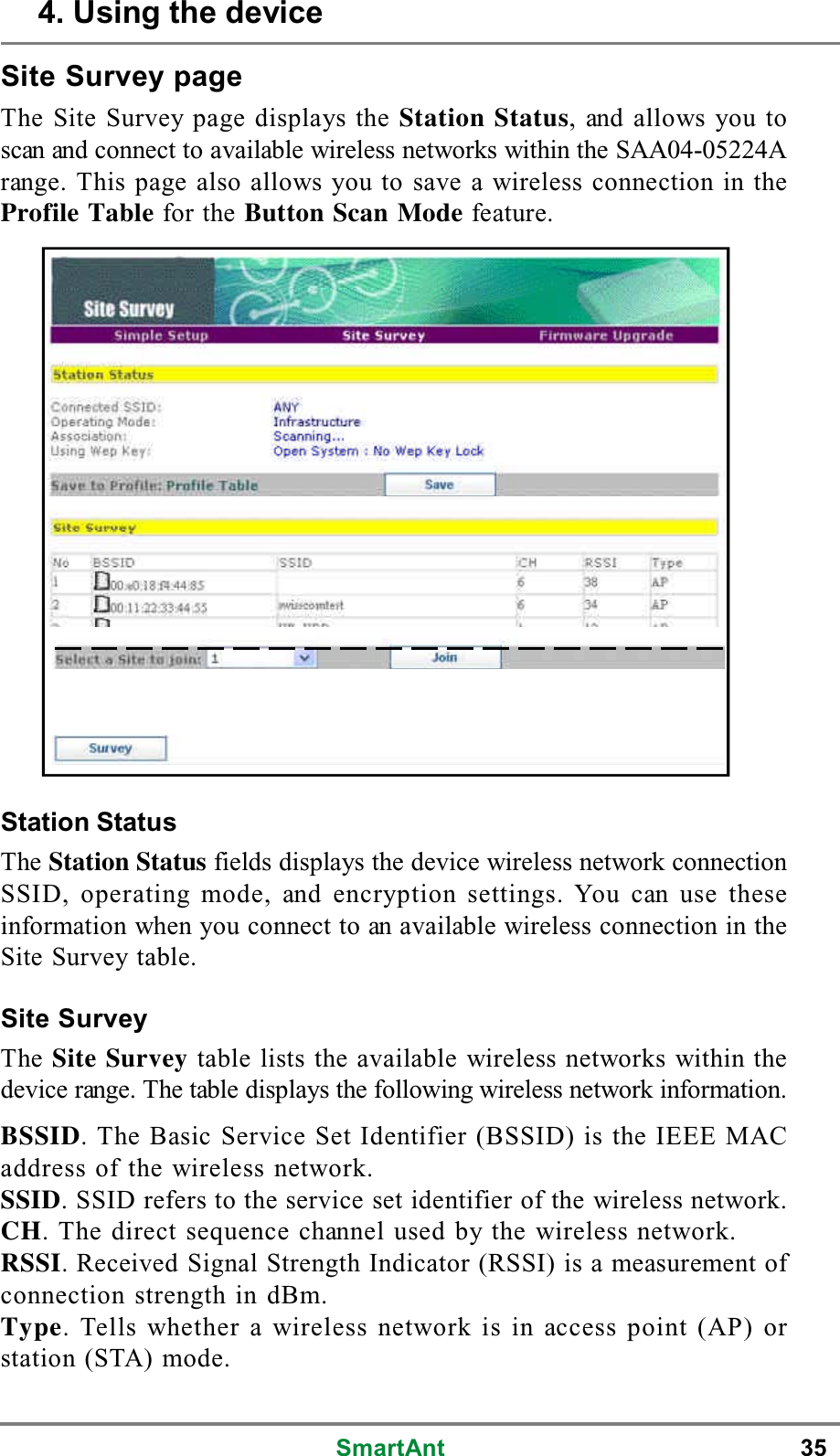 SmartAnt 35Site Survey pageThe Site Survey page displays the Station Status, and allows you toscan and connect to available wireless networks within the SAA04-05224Arange. This page also allows you to save a wireless connection in theProfile Table for the Button Scan Mode feature.Station StatusThe Station Status fields displays the device wireless network connectionSSID, operating mode, and encryption settings. You can use theseinformation when you connect to an available wireless connection in theSite Survey table.Site SurveyThe Site Survey table lists the available wireless networks within thedevice range. The table displays the following wireless network information.BSSID. The Basic Service Set Identifier (BSSID) is the IEEE MACaddress of the wireless network.SSID. SSID refers to the service set identifier of the wireless network.CH. The direct sequence channel used by the wireless network.RSSI. Received Signal Strength Indicator (RSSI) is a measurement ofconnection strength in dBm.Type. Tells whether a wireless network is in access point (AP) orstation (STA) mode.4. Using the device