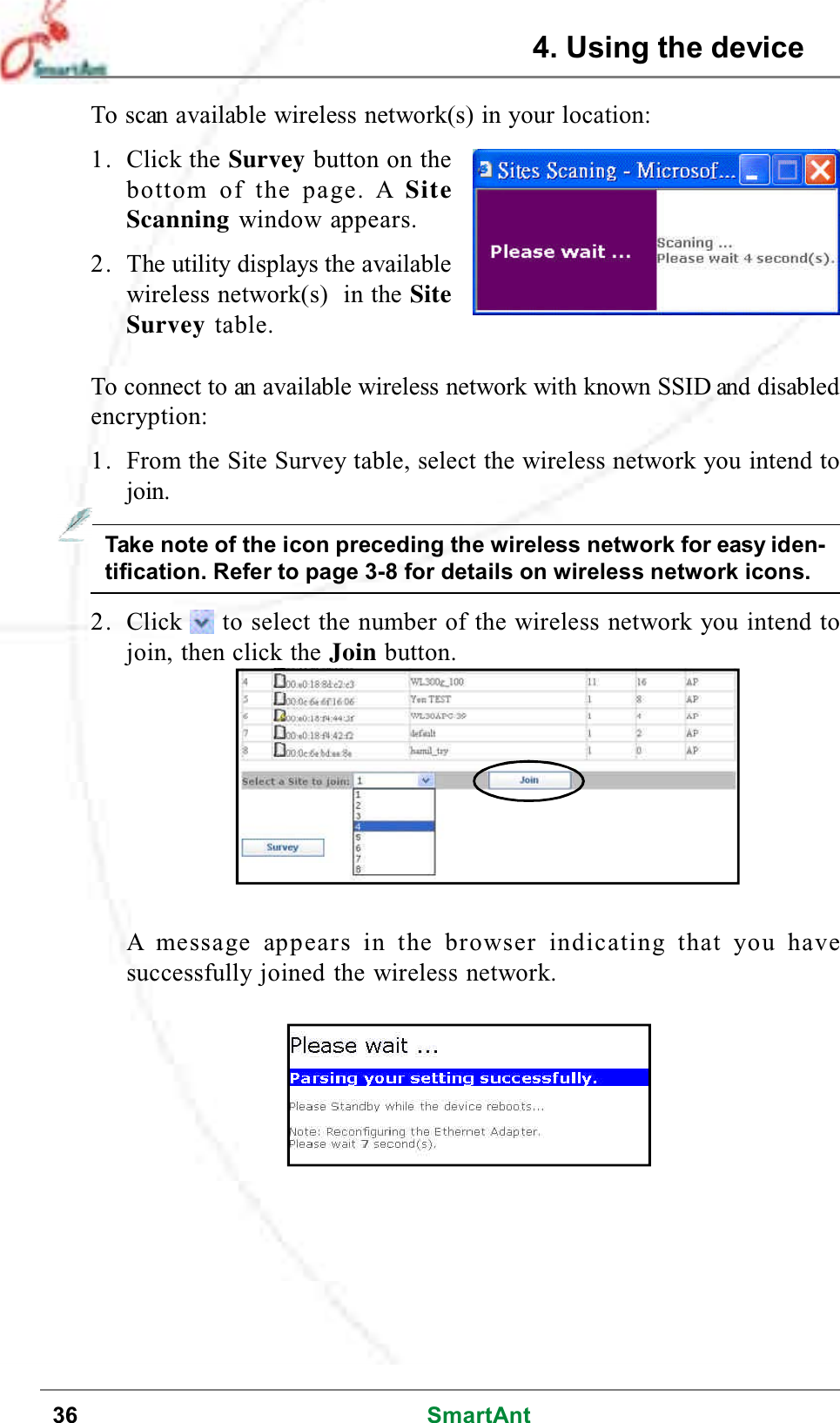 36 SmartAntTo scan available wireless network(s) in your location:1. Click the Survey button on thebottom of the page. A SiteScanning window appears.2. The utility displays the availablewireless network(s) in the SiteSurvey table.To connect to an available wireless network with known SSID and disabledencryption:1. From the Site Survey table, select the wireless network you intend tojoin.Take note of the icon preceding the wireless network for easy iden-tification. Refer to page 3-8 for details on wireless network icons.2. Click to select the number of the wireless network you intend tojoin, then click the Join button.A message appears in the browser indicating that you havesuccessfully joined the wireless network.4. Using the device