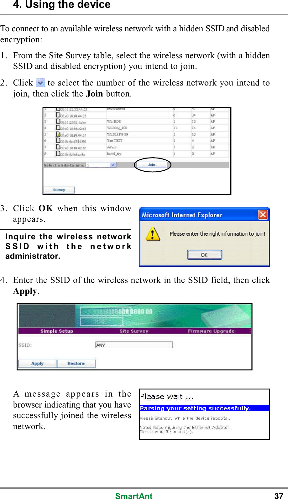 SmartAnt 37To connect to an available wireless network with a hidden SSID and disabledencryption:1. From the Site Survey table, select the wireless network (with a hiddenSSIDanddisabledencryption)youintendtojoin.2. Click to select the number of the wireless network you intend tojoin, then click the Join button.A message appears in thebrowser indicating that you havesuccessfully joined the wirelessnetwork.3. Click OK when this windowappears.4. Enter the SSID of the wireless network in the SSID field, then clickApply.Inquire the wireless networkSSID with the networkadministrator.4. Using the device