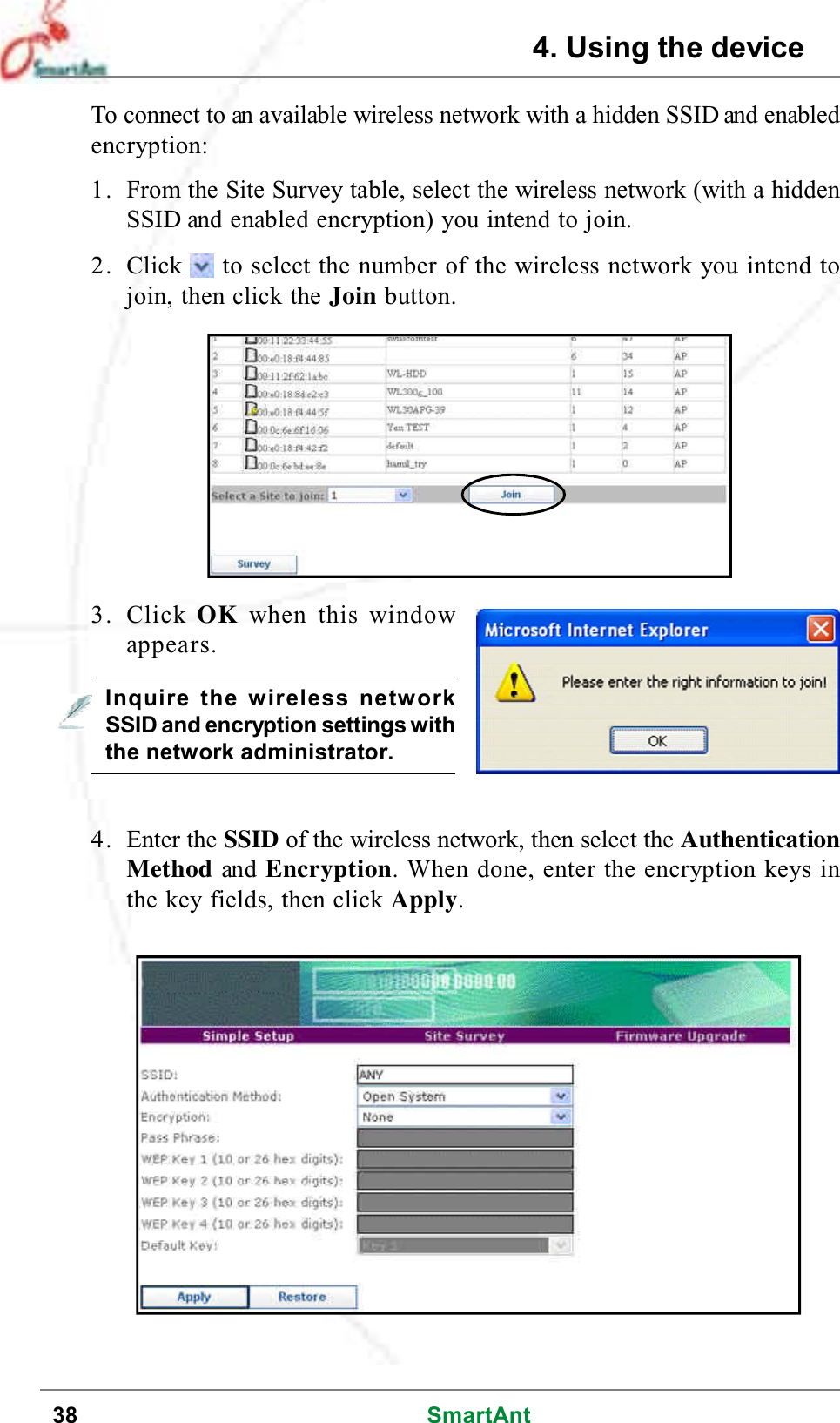 38 SmartAntTo connect to an available wireless network with a hidden SSID and enabledencryption:1. From the Site Survey table, select the wireless network (with a hiddenSSID and enabled encryption) you intend to join.2. Click to select the number of the wireless network you intend tojoin, then click the Join button.3. Click OK when this windowappears.4. Enter the SSID of the wireless network, then select the AuthenticationMethod and Encryption. When done, enter the encryption keys inthe key fields, then click Apply.Inquire the wireless networkSSID and encryption settings withthe network administrator.4. Using the device