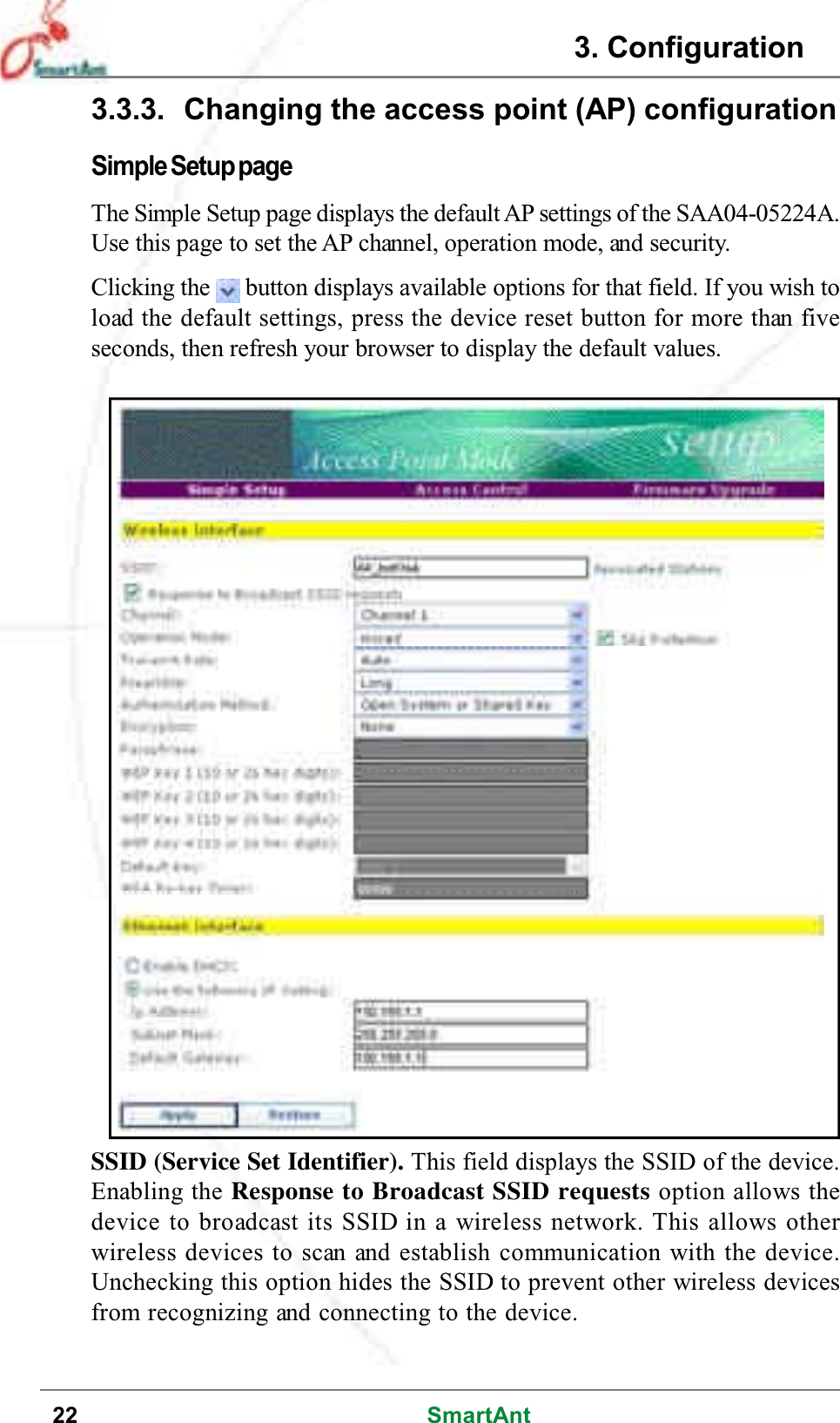 22 SmartAntSSID (Service Set Identifier). This field displays the SSID of the device.Enabling the Response to Broadcast SSID requests option allows thedevice to broadcast its SSID in a wireless network. This allows otherwireless devices to scan and establish communication with the device.Unchecking this option hides the SSID to prevent other wireless devicesfrom recognizing and connecting to the device.3.3.3. Changing the access point (AP) configurationSimple Setup pageThe Simple Setup page displays the default AP settings of the SAA04-05224A.Use this page to set the AP channel, operation mode, and security.Clicking the button displays available options for that field. If you wish toload the default settings, press the device reset button for more than fiveseconds, then refresh your browser to display the default values.3. Configuration