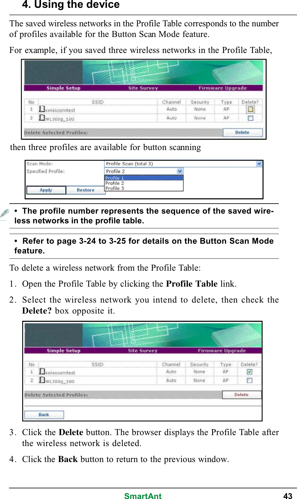 SmartAnt 43The saved wireless networks in the Profile Table corresponds to the numberof profiles available for the Button Scan Mode feature.For example, if you saved three wireless networks in the Profile Table,then three profiles are available for button scanning• The profile number represents the sequence of the saved wire-less networks in the profile table.• Refer to page 3-24 to 3-25 for details on the Button Scan Modefeature.To delete a wireless network from the Profile Table:1. Open the Profile Table by clicking the Profile Table link.2. Select the wireless network you intend to delete, then check theDelete? box opposite it.3. Click the Delete button. The browser displays the Profile Table afterthe wireless network is deleted.4. Click the Back button to return to the previous window.4. Using the device