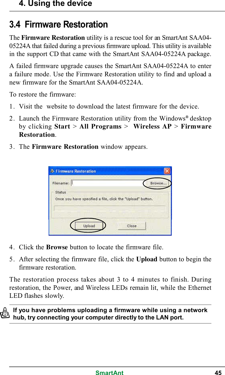 SmartAnt 453.4 Firmware RestorationThe Firmware Restoration utility is a rescue tool for an SmartAnt SAA04-05224A that failed during a previous firmware upload. This utility is availablein the support CD that came with the SmartAnt SAA04-05224A package.A failed firmware upgrade causes the SmartAnt SAA04-05224A to entera failure mode. Use the Firmware Restoration utility to find and upload anew firmware for the SmartAnt SAA04-05224A.To restore the firmware:1. Visit the website to download the latest firmware for the device.2. Launch the Firmware Restoration utility from the Windows®desktopby clicking Start &gt;All Programs &gt;Wireless AP &gt;FirmwareRestoration.3. The Firmware Restoration window appears.If you have problems uploading a firmware while using a networkhub, try connecting your computer directly to the LAN port.4. Click the Browse button to locate the firmware file.5. After selecting the firmware file, click the Upload buttontobeginthefirmware restoration.The restoration process takes about 3 to 4 minutes to finish. Duringrestoration, the Power, and Wireless LEDs remain lit, while the EthernetLED flashes slowly.4. Using the device