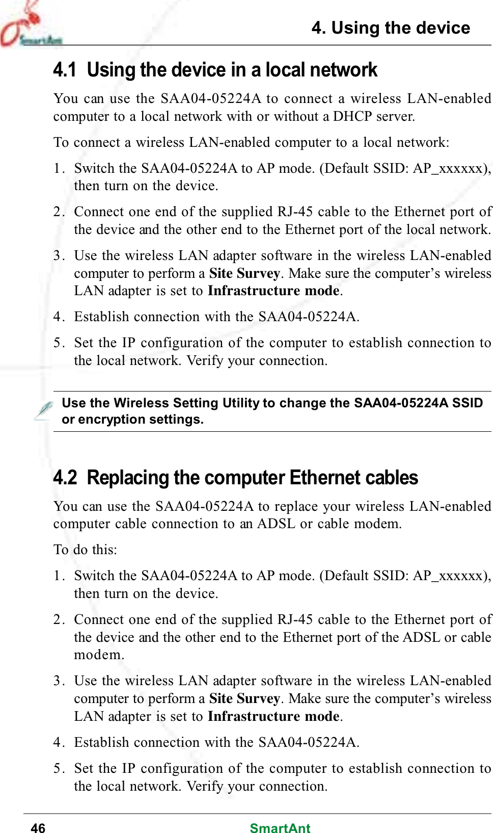 46 SmartAnt4. Using the device4.1 Using the device in a local networkYou can use the SAA04-05224A to connect a wireless LAN-enabledcomputer to a local network with or without a DHCP server.To connect a wireless LAN-enabled computer to a local network:1. Switch the SAA04-05224A to AP mode. (Default SSID: AP_xxxxxx),then turn on the device.2. Connect one end of the supplied RJ-45 cable to the Ethernet port ofthe device and the other end to the Ethernet port of the local network.3. Use the wireless LAN adapter software in the wireless LAN-enabledcomputer to perform a Site Survey. Make sure the computer’s wirelessLAN adapter is set to Infrastructure mode.4. Establish connection with the SAA04-05224A.5. Set the IP configuration of the computer to establish connection tothe local network. Verify your connection.4.2 Replacing the computer Ethernet cablesYou can use the SAA04-05224A to replace your wireless LAN-enabledcomputer cable connection to an ADSL or cable modem.To do this:1. Switch the SAA04-05224A to AP mode. (Default SSID: AP_xxxxxx),then turn on the device.2. Connect one end of the supplied RJ-45 cable to the Ethernet port ofthe device and the other end to the Ethernet port of the ADSL or cablemodem.3. Use the wireless LAN adapter software in the wireless LAN-enabledcomputer to perform a Site Survey. Make sure the computer’s wirelessLAN adapter is set to Infrastructure mode.4. Establish connection with the SAA04-05224A.5. Set the IP configuration of the computer to establish connection tothe local network. Verify your connection.Use the Wireless Setting Utility to change the SAA04-05224A SSIDor encryption settings.