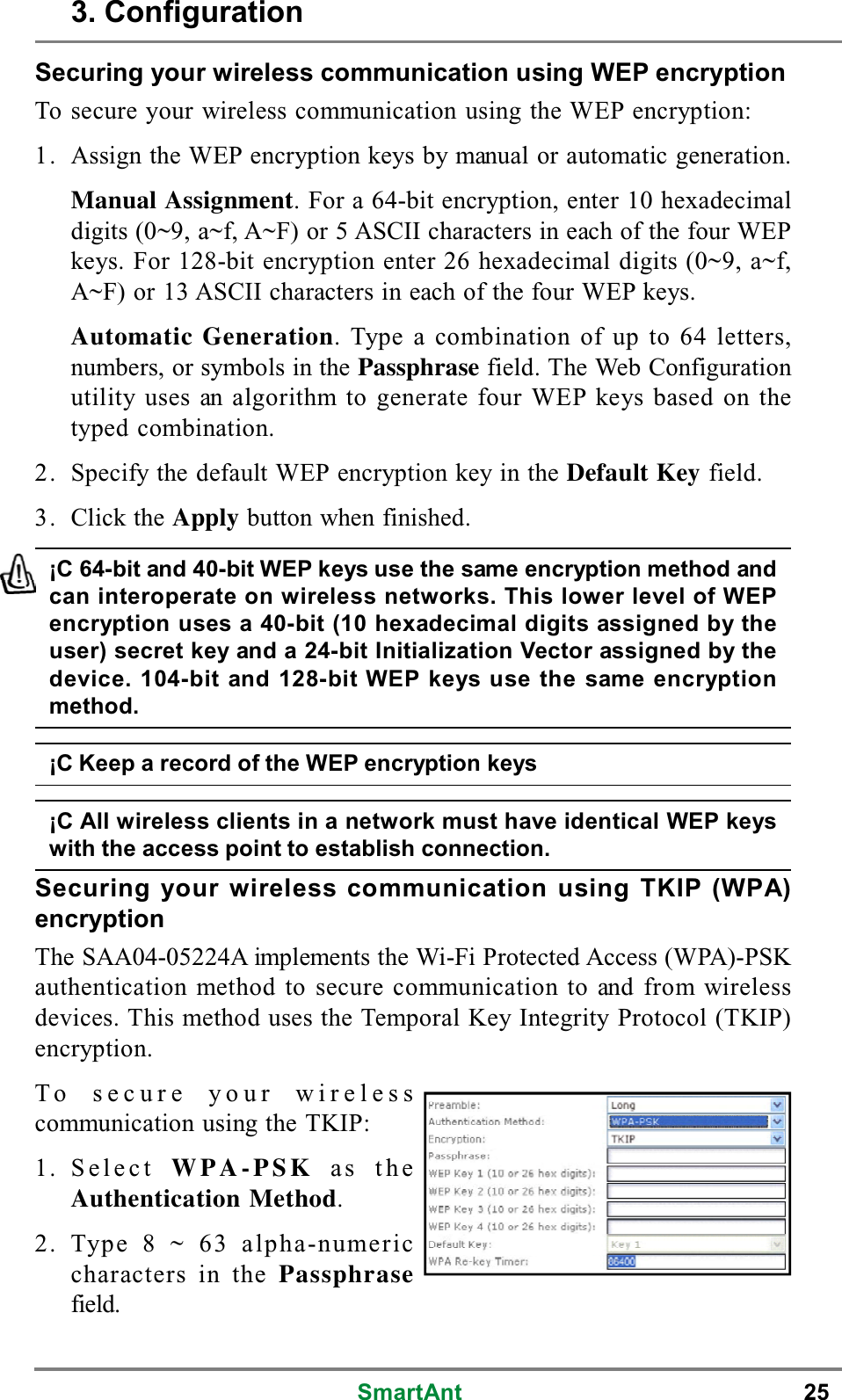 SmartAnt 25¡C 64-bit and 40-bit WEP keys use the same encryption method andcan interoperate on wireless networks. This lower level of WEPencryption uses a 40-bit (10 hexadecimal digits assigned by theuser) secret key and a 24-bit Initialization Vector assigned by thedevice. 104-bit and 128-bit WEP keys use the same encryptionmethod.¡C Keep a record of the WEP encryption keys¡C All wireless clients in a network must have identical WEP keyswith the access point to establish connection.Securing your wireless communication using WEP encryptionTo secure your wireless communication using the WEP encryption:1. Assign the WEP encryption keys by manual or automatic generation.Manual Assignment. For a 64-bit encryption, enter 10 hexadecimaldigits (0~9, a~f, A~F) or 5 ASCII characters in each of the four WEPkeys. For 128-bit encryption enter 26 hexadecimal digits (0~9, a~f,A~F) or 13 ASCII characters in each of the four WEP keys.Automatic Generation. Type a combination of up to 64 letters,numbers, or symbols in the Passphrase field. The Web Configurationutility uses an algorithm to generate four WEP keys based on thetyped combination.2. Specify the default WEP encryption key in the Default Key field.3. Click the Apply button when finished.Securing your wireless communication using TKIP (WPA)encryptionThe SAA04-05224A implements the Wi-Fi Protected Access (WPA)-PSKauthentication method to secure communication to and from wirelessdevices. This method uses the Temporal Key Integrity Protocol (TKIP)encryption.To secure your wirelesscommunication using the TKIP:1. Select WPA-PSK as theAuthentication Method.2. Type 8 ~ 63 alpha-numericcharacters in the Passphrasefield.3. Configuration