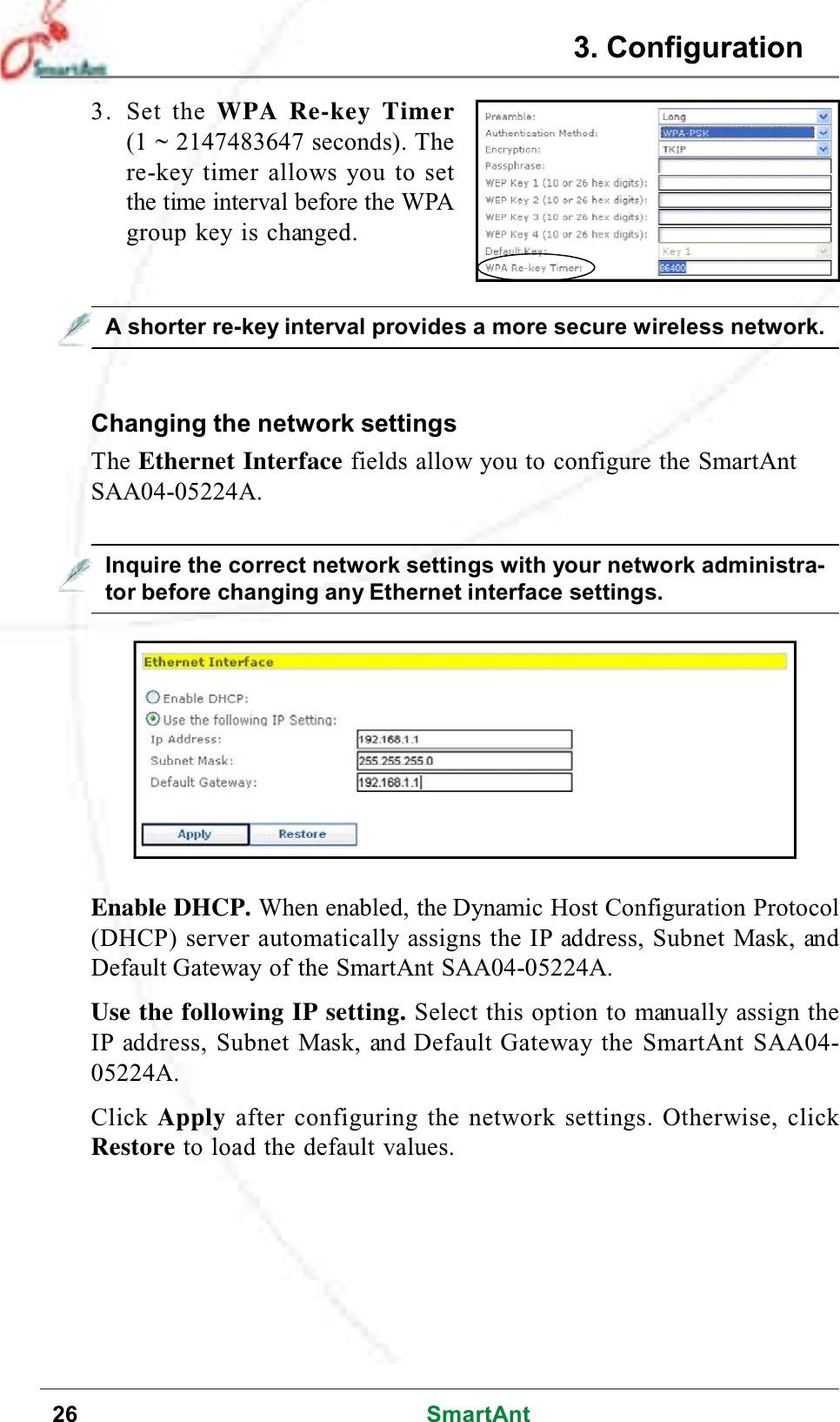 26 SmartAntA shorter re-key interval provides a more secure wireless network.3. Set the WPA Re-key Timer(1 ~ 2147483647 seconds). There-key timer allows you to setthe time interval before the WPAgroup key is changed.Changing the network settingsThe Ethernet Interface fields allow you to configure the SmartAntSAA04-05224A.Enable DHCP. When enabled, the Dynamic Host Configuration Protocol(DHCP) server automatically assigns the IP address, Subnet Mask, andDefault Gateway of the SmartAnt SAA04-05224A.Use the following IP setting. Select this option to manually assign theIP address, Subnet Mask, and Default Gateway the SmartAnt SAA04-05224A.Click Apply after configuring the network settings. Otherwise, clickRestore to load the default values.Inquire the correct network settings with your network administra-tor before changing any Ethernet interface settings.3. Configuration