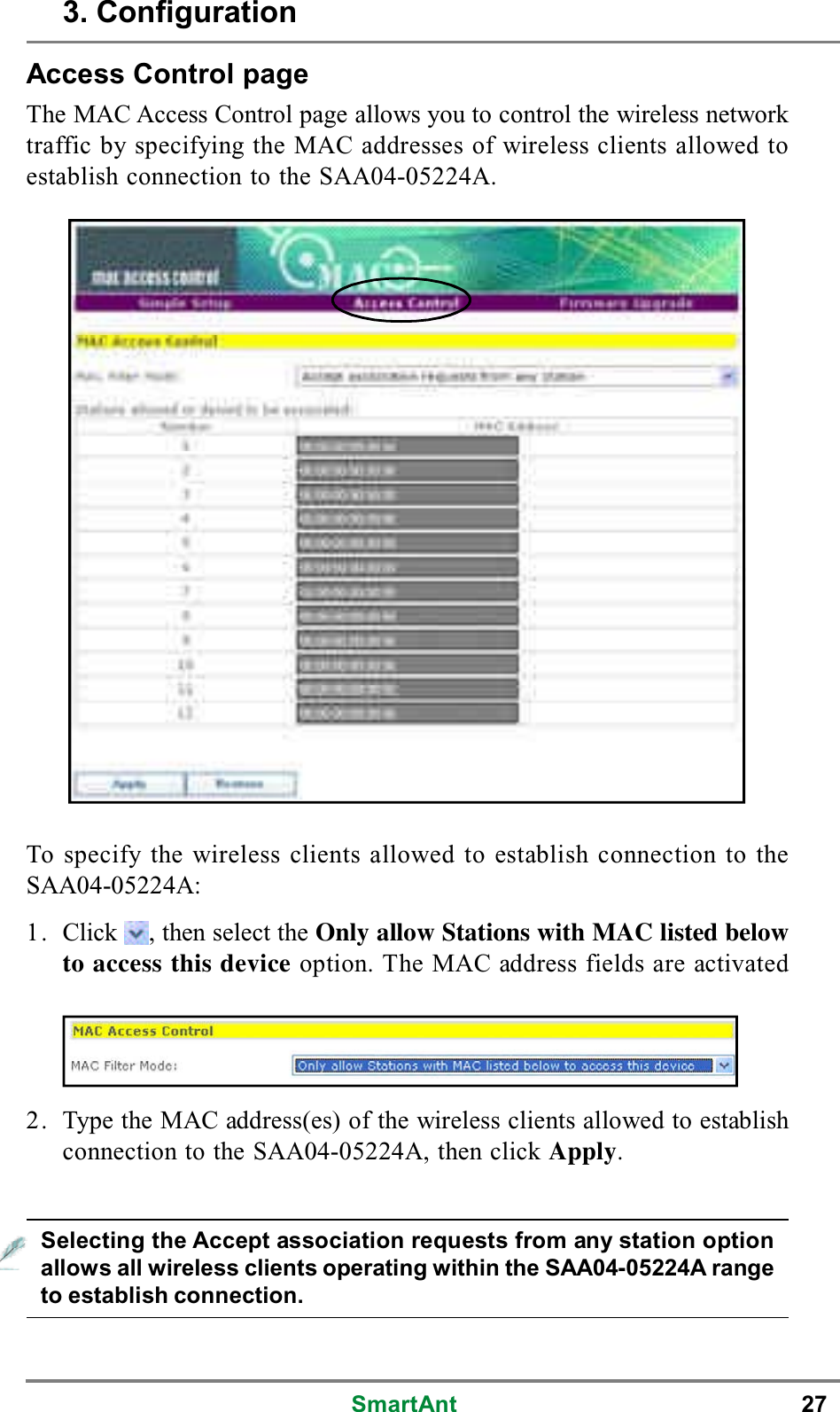 SmartAnt 27Access Control pageThe MAC Access Control page allows you to control the wireless networktraffic by specifying the MAC addresses of wireless clients allowed toestablish connection to the SAA04-05224A.To specify the wireless clients allowed to establish connection to theSAA04-05224A:1. Click , then select the Only allow Stations with MAC listed belowto access this device option. The MAC address fields are activated2. Type the MAC address(es) of the wireless clients allowed to establishconnection to the SAA04-05224A, then click Apply.Selecting the Accept association requests from any station optionallows all wireless clients operating within the SAA04-05224A rangeto establish connection.3. Configuration