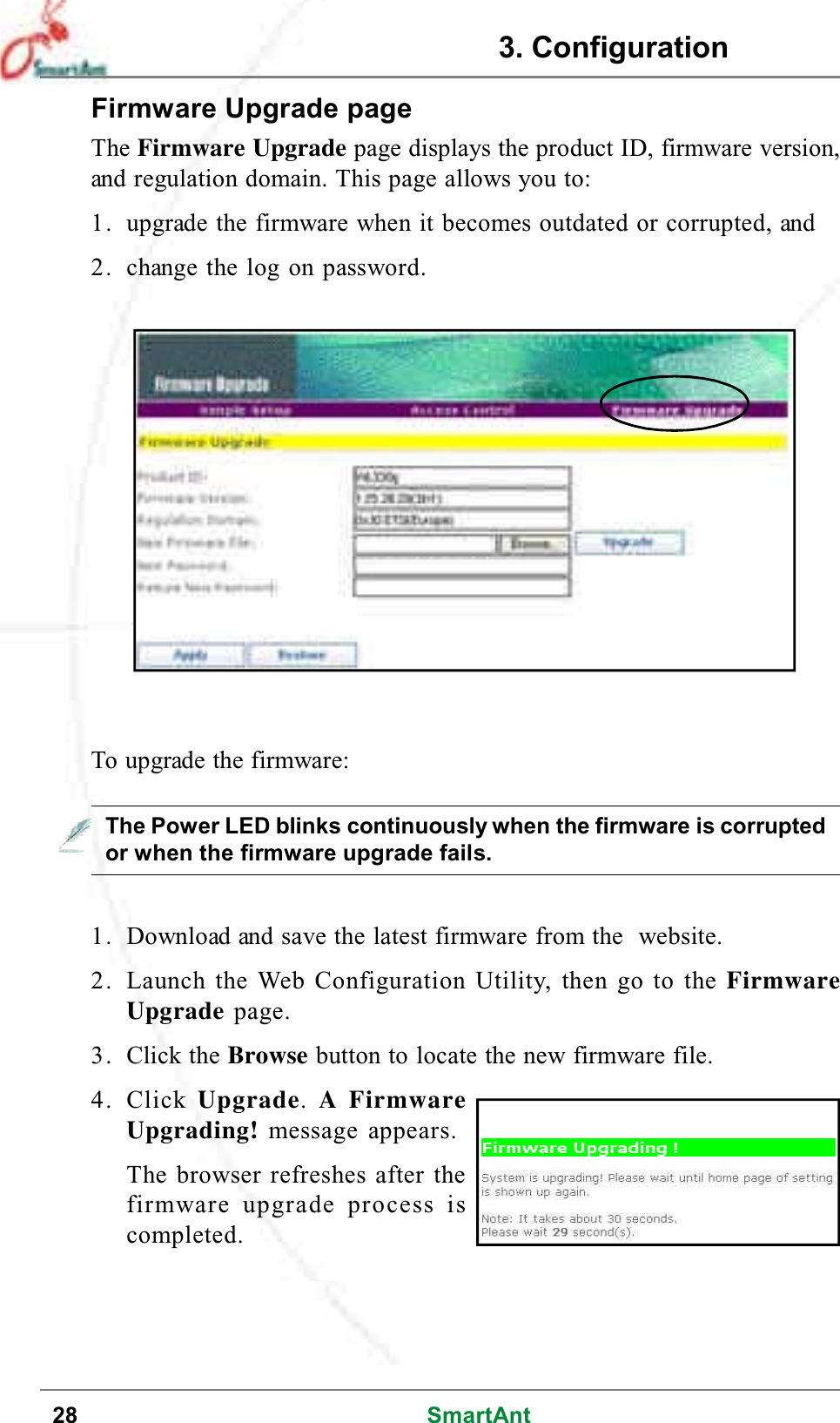 28 SmartAntFirmware Upgrade pageThe Firmware Upgrade page displays the product ID, firmware version,and regulation domain. This page allows you to:1. upgrade the firmware when it becomes outdated or corrupted, and2. change the log on password.The Power LED blinks continuously when the firmware is corruptedor when the firmware upgrade fails.1. Download and save the latest firmware from the website.2. Launch the Web Configuration Utility, then go to the FirmwareUpgrade page.3. Click the Browse button to locate the new firmware file.4. Click Upgrade.AFirmwareUpgrading! message appears.The browser refreshes after thefirmware upgrade process iscompleted.To upgrade the firmware:3. Configuration