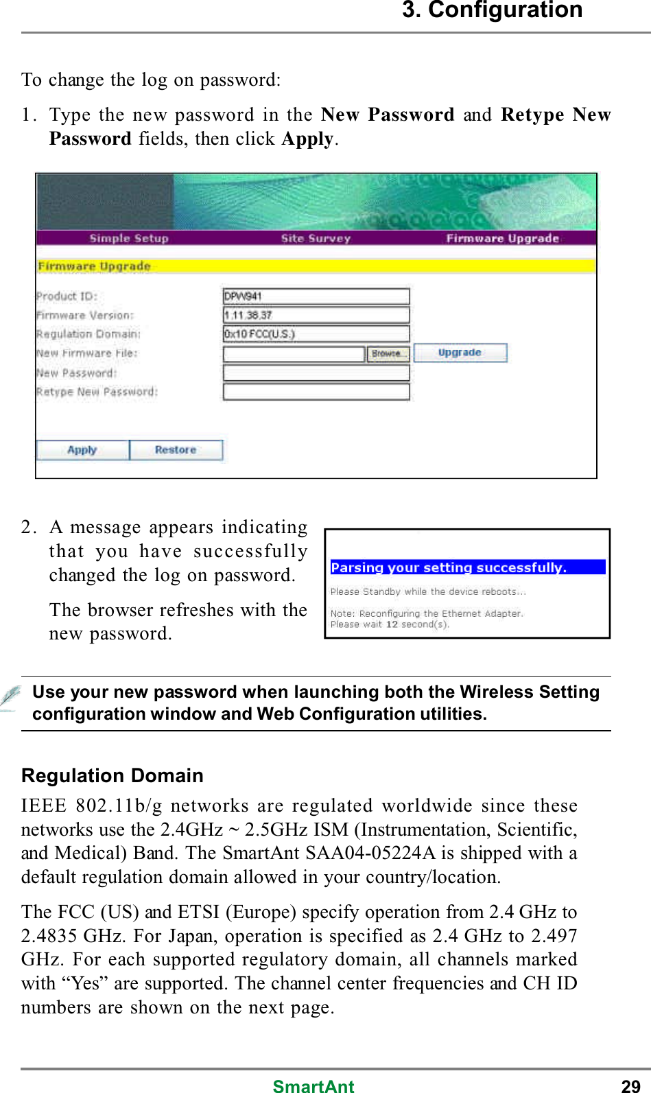 SmartAnt 293. ConfigurationTo change the log on password:1. Type the new password in the New Password and Retype NewPassword fields, then click Apply.Regulation DomainIEEE 802.11b/g networks are regulated worldwide since thesenetworks use the 2.4GHz ~ 2.5GHz ISM (Instrumentation, Scientific,and Medical) Band. The SmartAnt SAA04-05224A is shipped with adefault regulation domain allowed in your country/location.The FCC (US) and ETSI (Europe) specify operation from 2.4 GHz to2.4835 GHz. For Japan, operation is specified as 2.4 GHz to 2.497GHz. For each supported regulatory domain, all channels markedwith “Yes” are supported. The channel center frequencies and CH IDnumbers are shown on the next page.Use your new password when launching both the Wireless Settingconfiguration window and Web Configuration utilities.2. A message appears indicatingthat you have successfullychanged the log on password.The browser refreshes with thenew password.