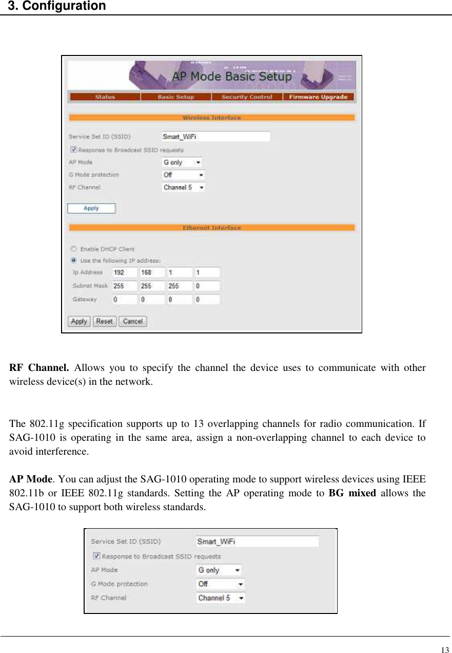 13    3. Configuration                             RF  Channel.  Allows  you  to  specify  the  channel  the  device  uses  to  communicate  with  other wireless device(s) in the network.   The 802.11g specification supports up to 13 overlapping channels for radio communication. If SAG-1010  is operating  in the  same area, assign a  non-overlapping  channel  to  each device  to avoid interference.   AP Mode. You can adjust the SAG-1010 operating mode to support wireless devices using IEEE 802.11b or  IEEE 802.11g standards.  Setting the AP operating  mode to  BG  mixed  allows the SAG-1010 to support both wireless standards.          