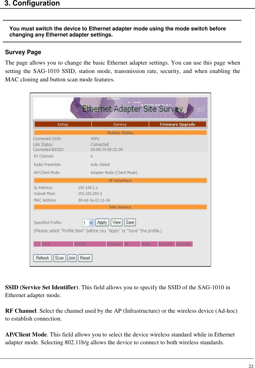 22    3. Configuration   You must switch the device to Ethernet adapter mode using the mode switch before changing any Ethernet adapter settings. Survey Page The page allows you to change the basic Ethernet adapter settings. You can use this page when setting the SAG-1010  SSID,  station  mode,  transmission rate,  security, and  when enabling the MAC cloning and button scan mode features.                            SSID (Service Set Identifier). This field allows you to specify the SSID of the SAG-1010 in Ethernet adapter mode.  RF Channel. Select the channel used by the AP (Infrastructure) or the wireless device (Ad-hoc) to establish connection.  AP/Client Mode. This field allows you to select the device wireless standard while in Ethernet adapter mode. Selecting 802.11b/g allows the device to connect to both wireless standards.  