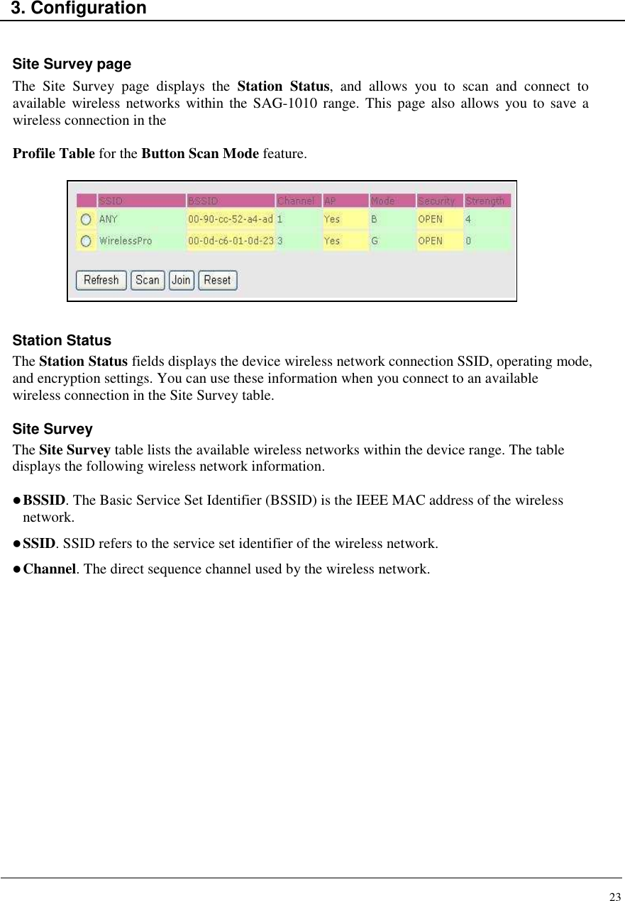 23    3. Configuration   Site Survey page The  Site  Survey  page  displays  the  Station  Status,  and  allows  you  to  scan  and  connect  to available  wireless  networks  within the  SAG-1010 range. This page  also  allows you  to  save a wireless connection in the  Profile Table for the Button Scan Mode feature.           Station Status The Station Status fields displays the device wireless network connection SSID, operating mode, and encryption settings. You can use these information when you connect to an available wireless connection in the Site Survey table.  Site Survey The Site Survey table lists the available wireless networks within the device range. The table displays the following wireless network information.   BSSID. The Basic Service Set Identifier (BSSID) is the IEEE MAC address of the wireless network.  SSID. SSID refers to the service set identifier of the wireless network.  Channel. The direct sequence channel used by the wireless network.                 