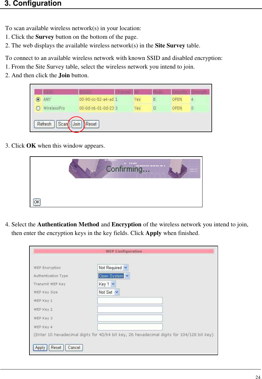 24    3. Configuration   To scan available wireless network(s) in your location: 1. Click the Survey button on the bottom of the page. 2. The web displays the available wireless network(s) in the Site Survey table. To connect to an available wireless network with known SSID and disabled encryption: 1. From the Site Survey table, select the wireless network you intend to join. 2. And then click the Join button.         3. Click OK when this window appears.         4. Select the Authentication Method and Encryption of the wireless network you intend to join, then enter the encryption keys in the key fields. Click Apply when finished.                   