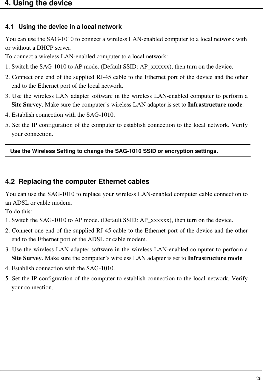 26    4. Using the device   4.1  Using the device in a local network You can use the SAG-1010 to connect a wireless LAN-enabled computer to a local network with or without a DHCP server. To connect a wireless LAN-enabled computer to a local network: 1. Switch the SAG-1010 to AP mode. (Default SSID: AP_xxxxxx), then turn on the device. 2. Connect one end of the supplied RJ-45 cable to the Ethernet port of the device and the other end to the Ethernet port of the local network. 3. Use the wireless LAN adapter software in the wireless LAN-enabled computer to perform a Site Survey. Make sure the computer’s wireless LAN adapter is set to Infrastructure mode. 4. Establish connection with the SAG-1010. 5. Set the IP configuration of the computer to establish connection to the local network. Verify your connection.  Use the Wireless Setting to change the SAG-1010 SSID or encryption settings.   4.2  Replacing the computer Ethernet cables You can use the SAG-1010 to replace your wireless LAN-enabled computer cable connection to an ADSL or cable modem. To do this: 1. Switch the SAG-1010 to AP mode. (Default SSID: AP_xxxxxx), then turn on the device. 2. Connect one end of the supplied RJ-45 cable to the Ethernet port of the device and the other end to the Ethernet port of the ADSL or cable modem. 3. Use the wireless LAN adapter software in the wireless LAN-enabled computer to perform a Site Survey. Make sure the computer’s wireless LAN adapter is set to Infrastructure mode. 4. Establish connection with the SAG-1010. 5. Set the IP configuration of the computer to establish connection to the local network. Verify your connection.        