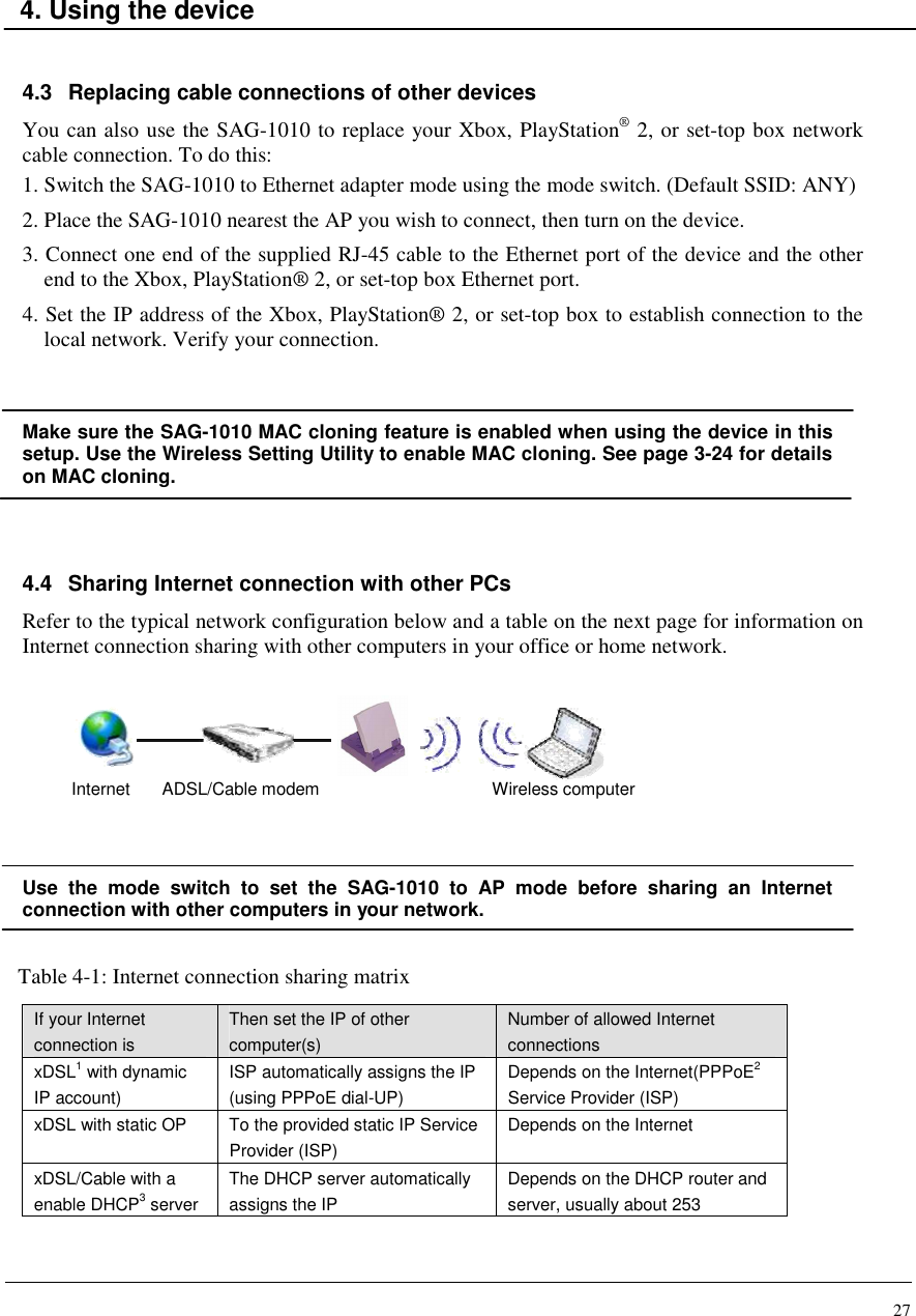 27    4. Using the device   4.3  Replacing cable connections of other devices You can also use the SAG-1010 to replace your Xbox, PlayStation® 2, or set-top box network cable connection. To do this: 1. Switch the SAG-1010 to Ethernet adapter mode using the mode switch. (Default SSID: ANY) 2. Place the SAG-1010 nearest the AP you wish to connect, then turn on the device. 3. Connect one end of the supplied RJ-45 cable to the Ethernet port of the device and the other end to the Xbox, PlayStation® 2, or set-top box Ethernet port. 4. Set the IP address of the Xbox, PlayStation® 2, or set-top box to establish connection to the local network. Verify your connection.  Make sure the SAG-1010 MAC cloning feature is enabled when using the device in this setup. Use the Wireless Setting Utility to enable MAC cloning. See page 3-24 for details on MAC cloning.   4.4  Sharing Internet connection with other PCs Refer to the typical network configuration below and a table on the next page for information on Internet connection sharing with other computers in your office or home network.       Use  the  mode  switch  to  set  the  SAG-1010  to  AP  mode  before  sharing  an  Internet connection with other computers in your network.  Table 4-1: Internet connection sharing matrix    If your Internet connection is Then set the IP of other computer(s) Number of allowed Internet connections xDSL1 with dynamic IP account) ISP automatically assigns the IP (using PPPoE dial-UP) Depends on the Internet(PPPoE2 Service Provider (ISP) xDSL with static OP  To the provided static IP Service Provider (ISP) Depends on the Internet xDSL/Cable with a enable DHCP3 server The DHCP server automatically assigns the IP Depends on the DHCP router and server, usually about 253 Internet ADSL/Cable modem  Wireless computer 