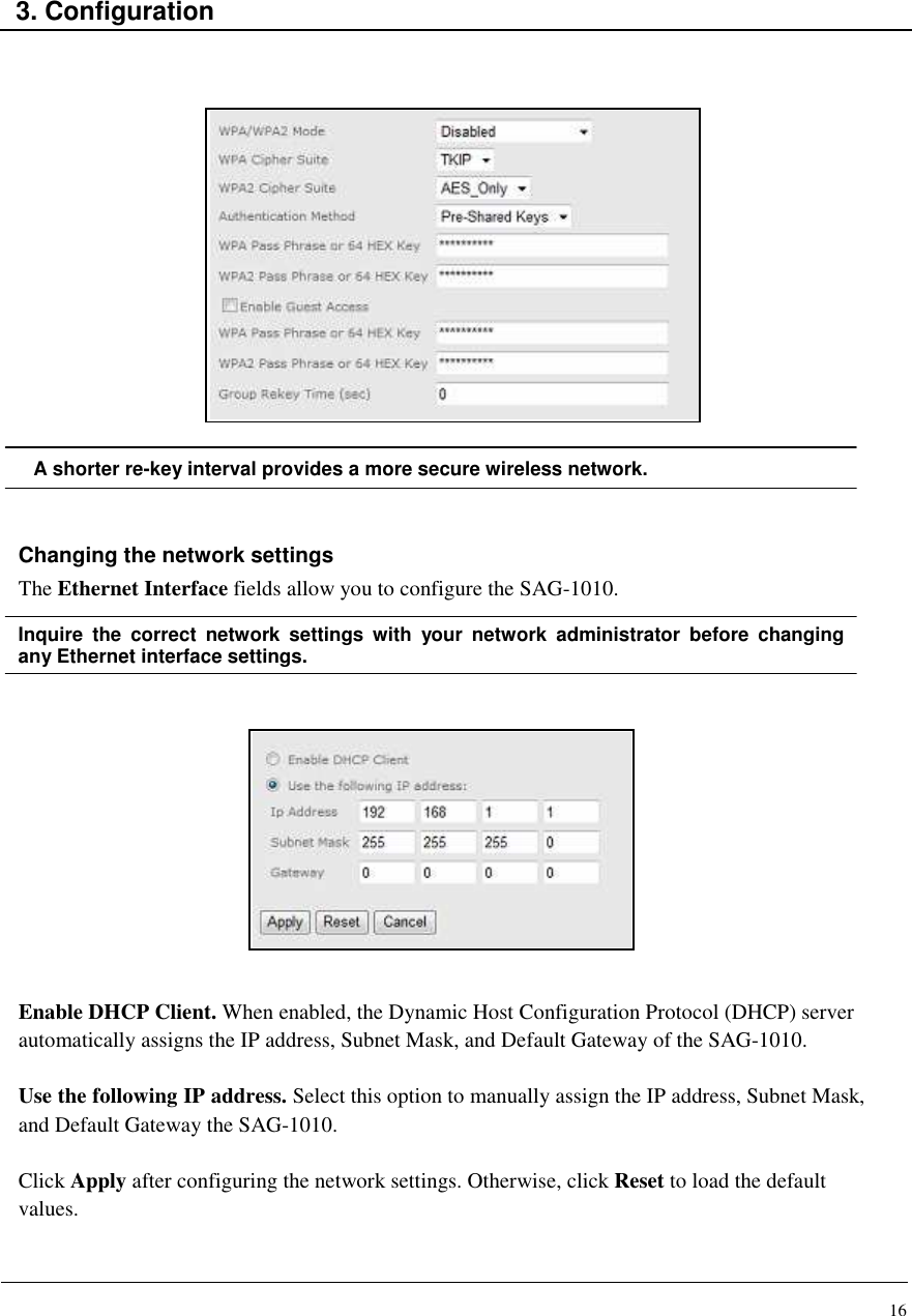 16    3. Configuration                  A shorter re-key interval provides a more secure wireless network.   Changing the network settings The Ethernet Interface fields allow you to configure the SAG-1010.  Inquire  the  correct  network  settings  with  your  network  administrator  before  changing any Ethernet interface settings.              Enable DHCP Client. When enabled, the Dynamic Host Configuration Protocol (DHCP) server automatically assigns the IP address, Subnet Mask, and Default Gateway of the SAG-1010.  Use the following IP address. Select this option to manually assign the IP address, Subnet Mask, and Default Gateway the SAG-1010.  Click Apply after configuring the network settings. Otherwise, click Reset to load the default values.   