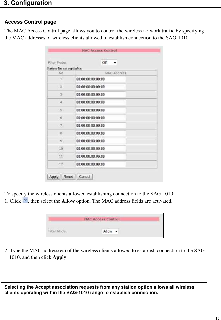 17    3. Configuration   Access Control page The MAC Access Control page allows you to control the wireless network traffic by specifying the MAC addresses of wireless clients allowed to establish connection to the SAG-1010.                         To specify the wireless clients allowed establishing connection to the SAG-1010: 1. Click  , then select the Allow option. The MAC address fields are activated.        2. Type the MAC address(es) of the wireless clients allowed to establish connection to the SAG-1010, and then click Apply.     Selecting the Accept association requests from any station option allows all wireless clients operating within the SAG-1010 range to establish connection.   