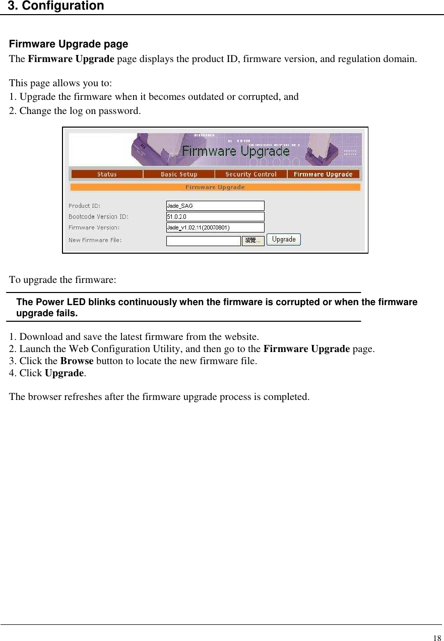 18    3. Configuration   Firmware Upgrade page The Firmware Upgrade page displays the product ID, firmware version, and regulation domain.   This page allows you to: 1. Upgrade the firmware when it becomes outdated or corrupted, and 2. Change the log on password.              To upgrade the firmware:  The Power LED blinks continuously when the firmware is corrupted or when the firmware upgrade fails.  1. Download and save the latest firmware from the website. 2. Launch the Web Configuration Utility, and then go to the Firmware Upgrade page. 3. Click the Browse button to locate the new firmware file. 4. Click Upgrade.   The browser refreshes after the firmware upgrade process is completed.                   