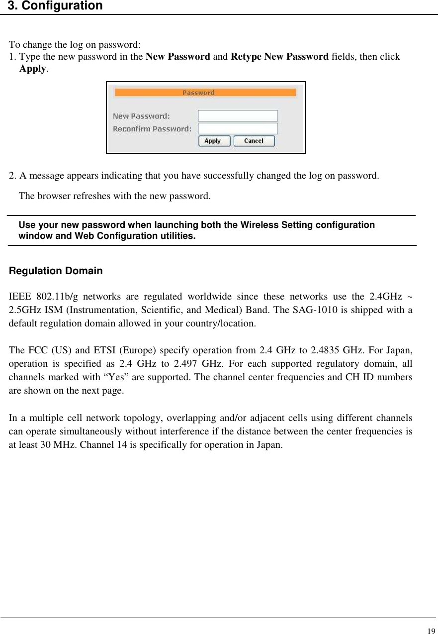 19    3. Configuration   To change the log on password: 1. Type the new password in the New Password and Retype New Password fields, then click Apply.         2. A message appears indicating that you have successfully changed the log on password. The browser refreshes with the new password.  Use your new password when launching both the Wireless Setting configuration window and Web Configuration utilities.   Regulation Domain  IEEE  802.11b/g  networks  are  regulated  worldwide  since  these  networks  use  the  2.4GHz  ~ 2.5GHz ISM (Instrumentation, Scientific, and Medical) Band. The SAG-1010 is shipped with a default regulation domain allowed in your country/location.  The FCC (US) and ETSI (Europe) specify operation from 2.4 GHz to 2.4835 GHz. For Japan, operation  is  specified  as  2.4  GHz  to  2.497  GHz.  For  each  supported  regulatory  domain,  all channels marked with “Yes” are supported. The channel center frequencies and CH ID numbers are shown on the next page.  In a multiple cell network topology, overlapping and/or adjacent cells using different channels can operate simultaneously without interference if the distance between the center frequencies is at least 30 MHz. Channel 14 is specifically for operation in Japan.               