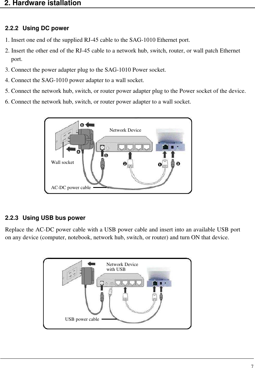 7    2. Hardware istallation   2.2.2  Using DC power 1. Insert one end of the supplied RJ-45 cable to the SAG-1010 Ethernet port. 2. Insert the other end of the RJ-45 cable to a network hub, switch, router, or wall patch Ethernet port. 3. Connect the power adapter plug to the SAG-1010 Power socket. 4. Connect the SAG-1010 power adapter to a wall socket. 5. Connect the network hub, switch, or router power adapter plug to the Power socket of the device. 6. Connect the network hub, switch, or router power adapter to a wall socket.                                  2.2.3  Using USB bus power Replace the AC-DC power cable with a USB power cable and insert into an available USB port on any device (computer, notebook, network hub, switch, or router) and turn ON that device.               Wall socket Network Device AC-DC power cable Network Device  with USB USB power cable 