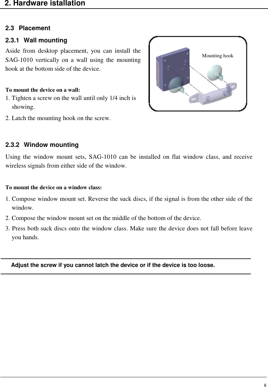 8    2. Hardware istallation   2.3  Placement 2.3.1  Wall mounting Aside  from  desktop  placement,  you  can  install  the SAG-1010  vertically on  a  wall using  the  mounting hook at the bottom side of the device.   To mount the device on a wall: 1. Tighten a screw on the wall until only 1/4 inch is  showing. 2. Latch the mounting hook on the screw.   2.3.2  Window mounting Using  the  window  mount  sets,  SAG-1010  can  be  installed  on  flat  window class,  and  receive wireless signals from either side of the window.   To mount the device on a window class: 1. Compose window mount set. Reverse the suck discs, if the signal is from the other side of the window. 2. Compose the window mount set on the middle of the bottom of the device. 3. Press both suck discs onto the window class. Make sure the device does not fall before leave you hands.    Adjust the screw if you cannot latch the device or if the device is too loose.               Mounting hook 