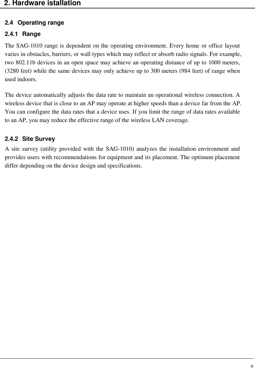 9    2. Hardware istallation  2.4  Operating range 2.4.1  Range The SAG-1010 range is dependent on the operating environment. Every home or office layout varies in obstacles, barriers, or wall types which may reflect or absorb radio signals. For example, two 802.11b devices in an open space may achieve an operating distance of up to 1000 meters, (3280 feet) while the same devices may only achieve up to 300 meters (984 feet) of range when used indoors.  The device automatically adjusts the data rate to maintain an operational wireless connection. A wireless device that is close to an AP may operate at higher speeds than a device far from the AP. You can configure the data rates that a device uses. If you limit the range of data rates available to an AP, you may reduce the effective range of the wireless LAN coverage.  2.4.2  Site Survey A site  survey (utility provided  with the SAG-1010) analyzes the installation environment and provides users with recommendations for equipment and its placement. The optimum placement differ depending on the device design and specifications.                         