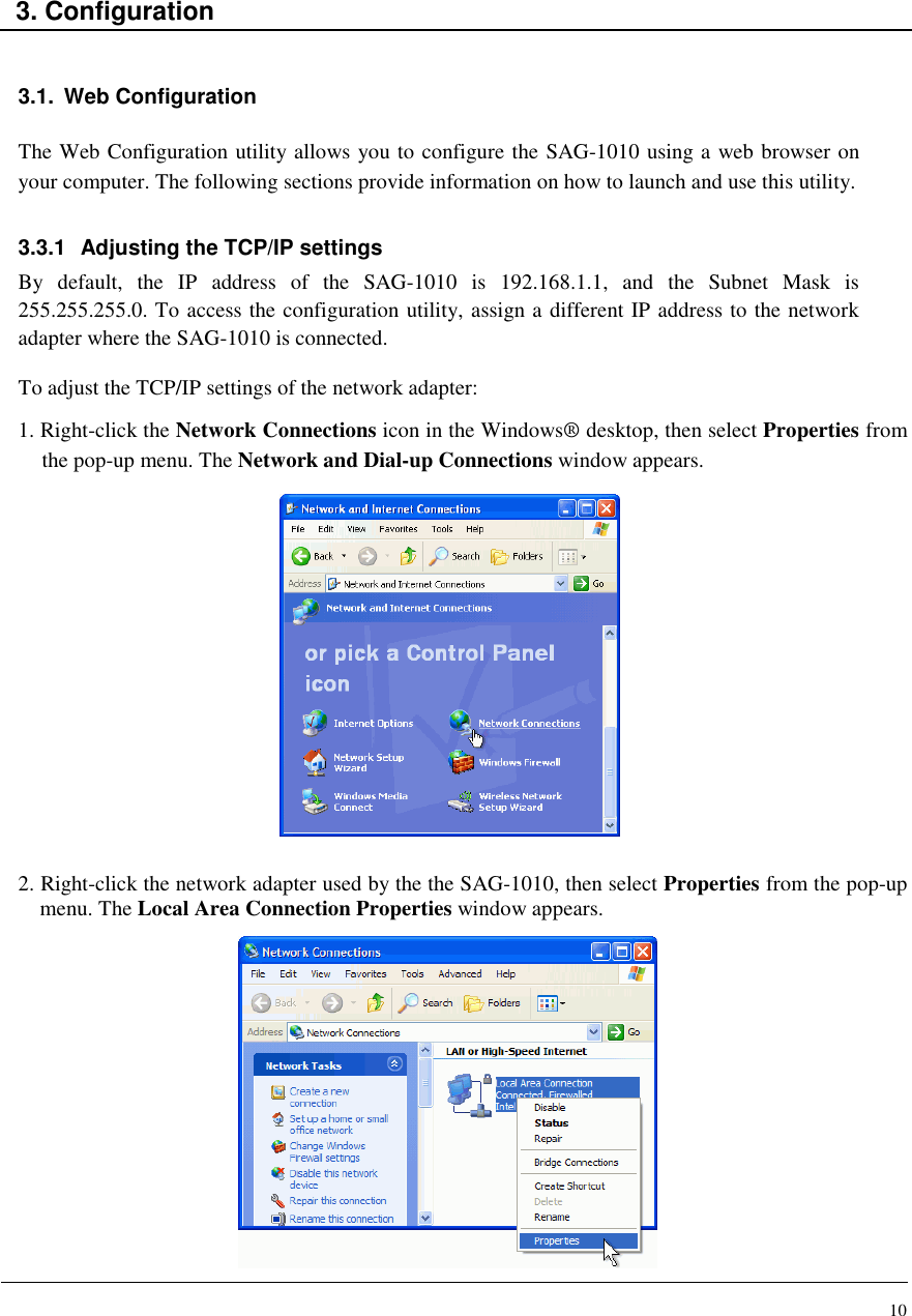 10    3. Configuration   3.1.  Web Configuration  The Web Configuration utility allows you to configure the SAG-1010 using a web browser on your computer. The following sections provide information on how to launch and use this utility.  3.3.1  Adjusting the TCP/IP settings By  default,  the  IP  address  of  the  SAG-1010  is  192.168.1.1,  and  the  Subnet  Mask  is 255.255.255.0. To access the configuration utility, assign a different IP address to the network adapter where the SAG-1010 is connected.  To adjust the TCP/IP settings of the network adapter: 1. Right-click the Network Connections icon in the Windows® desktop, then select Properties from the pop-up menu. The Network and Dial-up Connections window appears.                2. Right-click the network adapter used by the the SAG-1010, then select Properties from the pop-up menu. The Local Area Connection Properties window appears.              