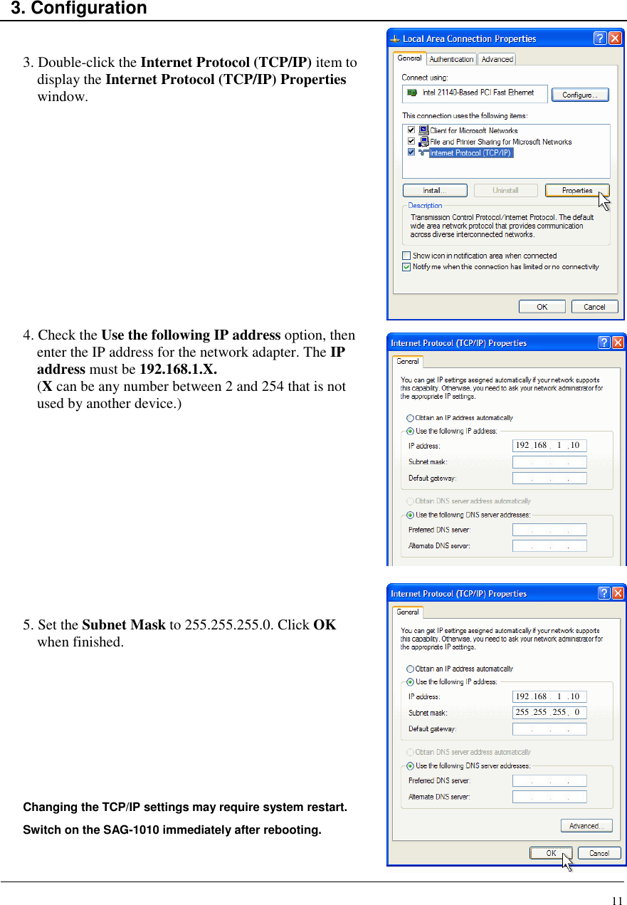 11    3. Configuration   3. Double-click the Internet Protocol (TCP/IP) item to display the Internet Protocol (TCP/IP) Properties window.               4. Check the Use the following IP address option, then enter the IP address for the network adapter. The IP address must be 192.168.1.X. (X can be any number between 2 and 254 that is not used by another device.)            5. Set the Subnet Mask to 255.255.255.0. Click OK when finished.         Changing the TCP/IP settings may require system restart.  Switch on the SAG-1010 immediately after rebooting.   192 168 1 10 192 168 1 10 255 255 255 0 