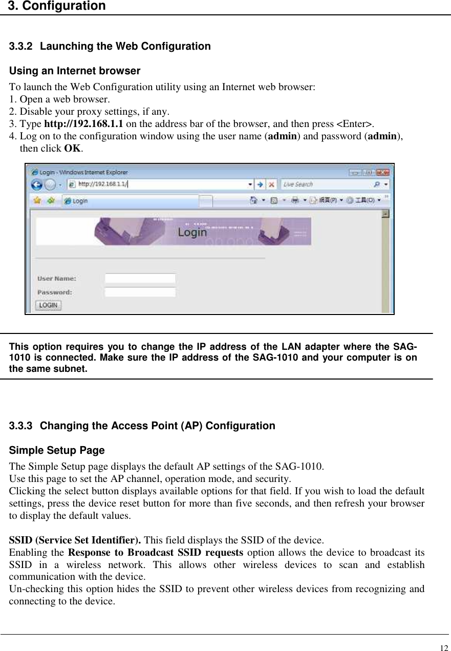 12    3. Configuration   3.3.2  Launching the Web Configuration  Using an Internet browser To launch the Web Configuration utility using an Internet web browser: 1. Open a web browser. 2. Disable your proxy settings, if any. 3. Type http://192.168.1.1 on the address bar of the browser, and then press &lt;Enter&gt;. 4. Log on to the configuration window using the user name (admin) and password (admin),  then click OK.                This option requires you to change the IP address of the LAN adapter where the SAG-1010 is connected. Make sure the IP address of the SAG-1010 and your computer is on the same subnet.   3.3.3  Changing the Access Point (AP) Configuration  Simple Setup Page The Simple Setup page displays the default AP settings of the SAG-1010. Use this page to set the AP channel, operation mode, and security. Clicking the select button displays available options for that field. If you wish to load the default settings, press the device reset button for more than five seconds, and then refresh your browser to display the default values.  SSID (Service Set Identifier). This field displays the SSID of the device. Enabling the Response to Broadcast SSID requests option allows the device to broadcast its SSID  in  a  wireless  network.  This  allows  other  wireless  devices  to  scan  and  establish communication with the device. Un-checking this option hides the SSID to prevent other wireless devices from recognizing and connecting to the device.   