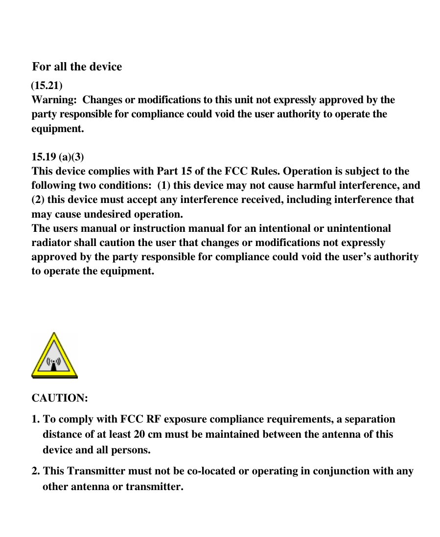          For all the device (15.21)  Warning:  Changes or modifications to this unit not expressly approved by the party responsible for compliance could void the user authority to operate the equipment.   15.19 (a)(3) This device complies with Part 15 of the FCC Rules. Operation is subject to the following two conditions:  (1) this device may not cause harmful interference, and (2) this device must accept any interference received, including interference that may cause undesired operation. The users manual or instruction manual for an intentional or unintentional radiator shall caution the user that changes or modifications not expressly approved by the party responsible for compliance could void the user’s authority to operate the equipment.     CAUTION: 1. To comply with FCC RF exposure compliance requirements, a separation distance of at least 20 cm must be maintained between the antenna of this device and all persons.  2. This Transmitter must not be co-located or operating in conjunction with any other antenna or transmitter.          