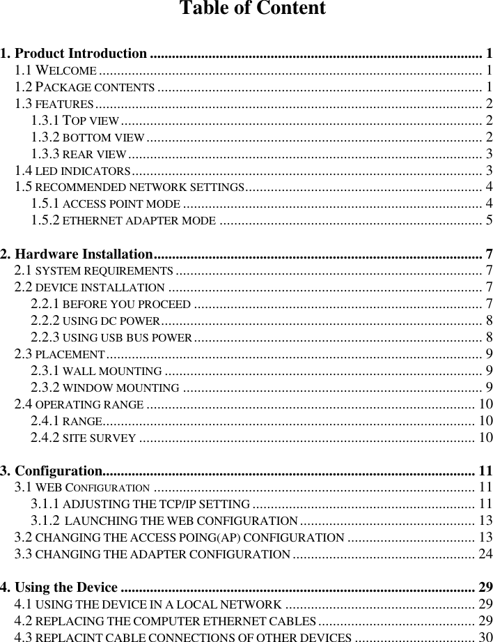   Table of Content 1. Product Introduction ........................................................................................... 1  1.1 WELCOME......................................................................................................... 1  1.2 PACKAGE CONTENTS......................................................................................... 1  1.3 FEATURES.......................................................................................................... 2 1.3.1 TOP VIEW................................................................................................... 2  1.3.2 BOTTOM VIEW............................................................................................ 2  1.3.3 REAR VIEW................................................................................................. 3  1.4 LED INDICATORS................................................................................................ 3  1.5 RECOMMENDED NETWORK SETTINGS................................................................. 4  1.5.1 ACCESS POINT MODE.................................................................................. 4  1.5.2 ETHERNET ADAPTER MODE........................................................................ 5   2. Hardware Installation.......................................................................................... 7  2.1 SYSTEM REQUIREMENTS.................................................................................... 7  2.2 DEVICE INSTALLATION...................................................................................... 7  2.2.1 BEFORE YOU PROCEED............................................................................... 7  2.2.2 USING DC POWER........................................................................................ 8  2.2.3 USING USB BUS POWER............................................................................... 8  2.3 PLACEMENT....................................................................................................... 9  2.3.1 WALL MOUNTING....................................................................................... 9  2.3.2 WINDOW MOUNTING.................................................................................. 9  2.4 OPERATING RANGE.......................................................................................... 10  2.4.1 RANGE...................................................................................................... 10 2.4.2 SITE SURVEY............................................................................................ 10   3. Configuration...................................................................................................... 11  3.1 WEB CONFIGURATION........................................................................................ 11  3.1.1 ADJUSTING THE TCP/IP SETTING............................................................. 11  3.1.2  LAUNCHING THE WEB CONFIGURATION................................................ 13 3.2 CHANGING THE ACCESS POING(AP) CONFIGURATION................................... 13  3.3 CHANGING THE ADAPTER CONFIGURATION.................................................. 24  4. Using the Device ................................................................................................. 29  4.1 USING THE DEVICE IN A LOCAL NETWORK.................................................... 29  4.2 REPLACING THE COMPUTER ETHERNET CABLES........................................... 29  4.3 REPLACINT CABLE CONNECTIONS OF OTHER DEVICES................................. 30  